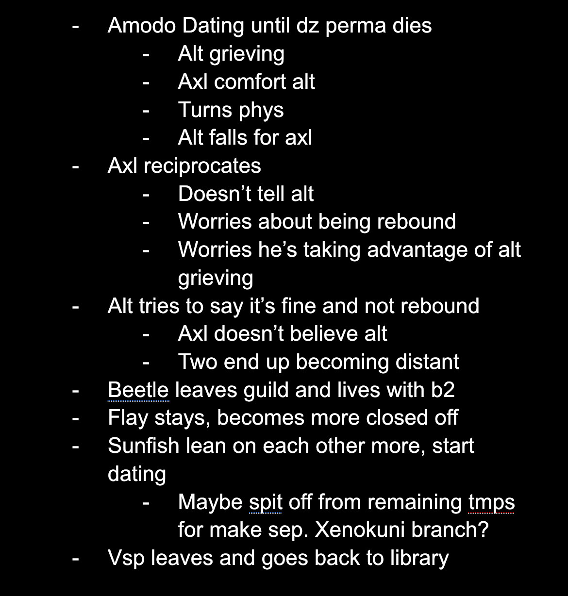 -Amodo Dating until dz perma dies 
-Alt grieving 
-Axl comfort alt
-Turns phys
-Alt falls for axl
-Axl reciprocates 
-Doesn’t tell alt
-Worries about being rebound 
-Worries he’s taking advantage of alt grieving 
-Alt tries to say it’s fine and not rebound 
-Axl doesn’t believe alt
-Two end up becoming distant
-Beetle leaves guild and lives with b2
-Fly stays, becomes more closed off 
-Sunfish lean on each other more, start dating
-Maybe spit off from remaining tmps for make sep. Xenokuni branch?
-Vsp leaves and goes back to library