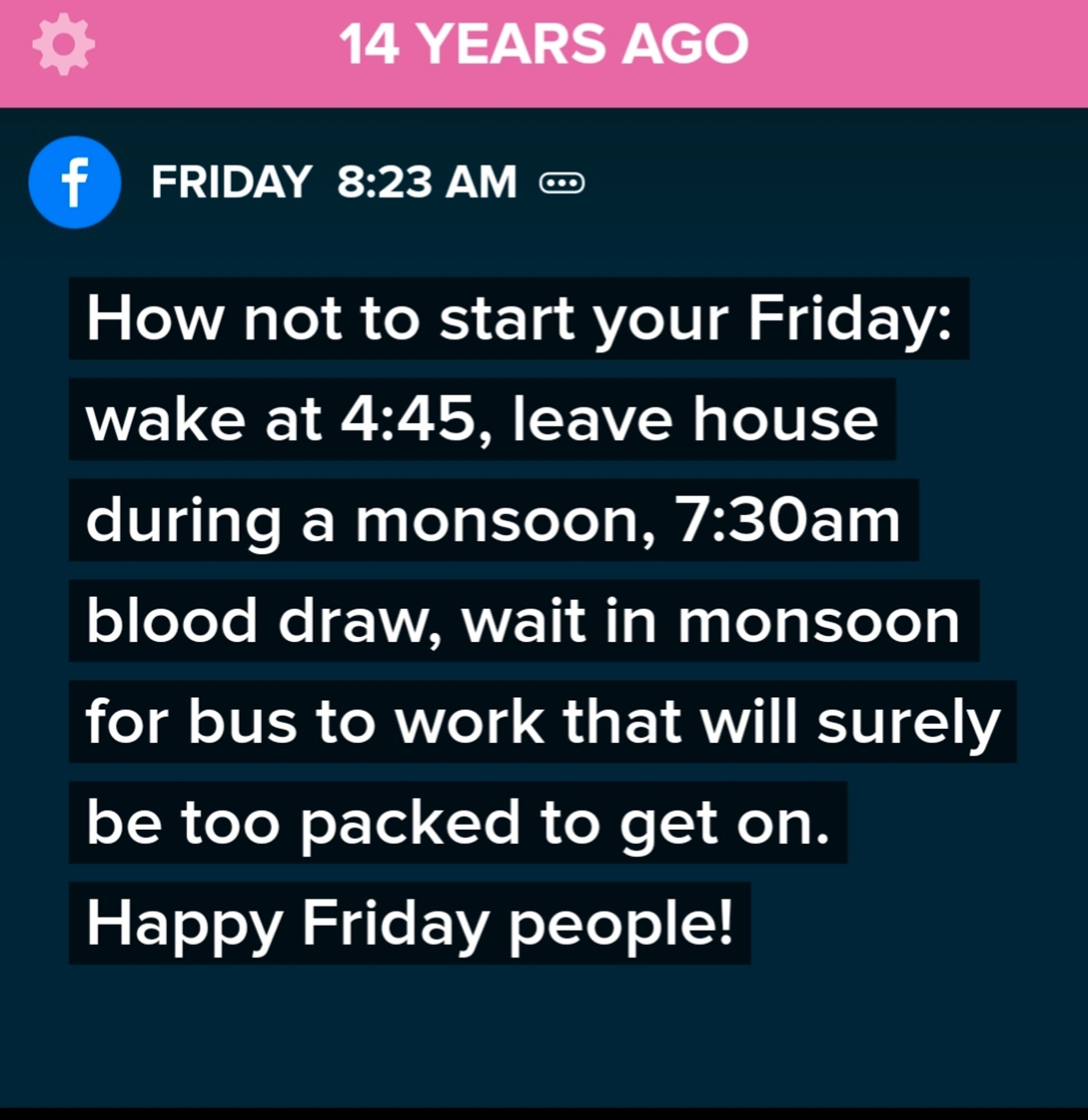 TimeHop from 14 years ago. White text on a black field.
"How not to start your Friday: wake at 4:45, leave house during a monsoon, 7:30am blood draw, wait in monsoon for bus to work that will surely be too packed to get on.

Happy Friday people!"