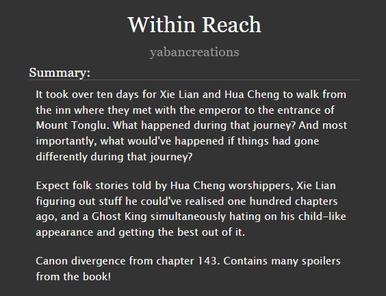 Screenshot of the summary of "Within Reach", a fanfiction piece written by yabancreations based on the novel Heaven Official's Blessing, that says:

It took over ten days for Xie Lian and Hua Cheng to walk from the inn where they met with the emperor to the entrance of Mount Tonglu. What happened during that journey? And most importantly, what would've happened if things had gone differently during that journey?

Expect folk stories told by Hua Cheng worshippers, Xie Lian figuring out stuff he could've realised one hundred chapters ago, and a Ghost King simultaneously hating on his child-like appearance and getting the best out of it.

Canon divergence from chapter 143. Contains many spoilers from the book!