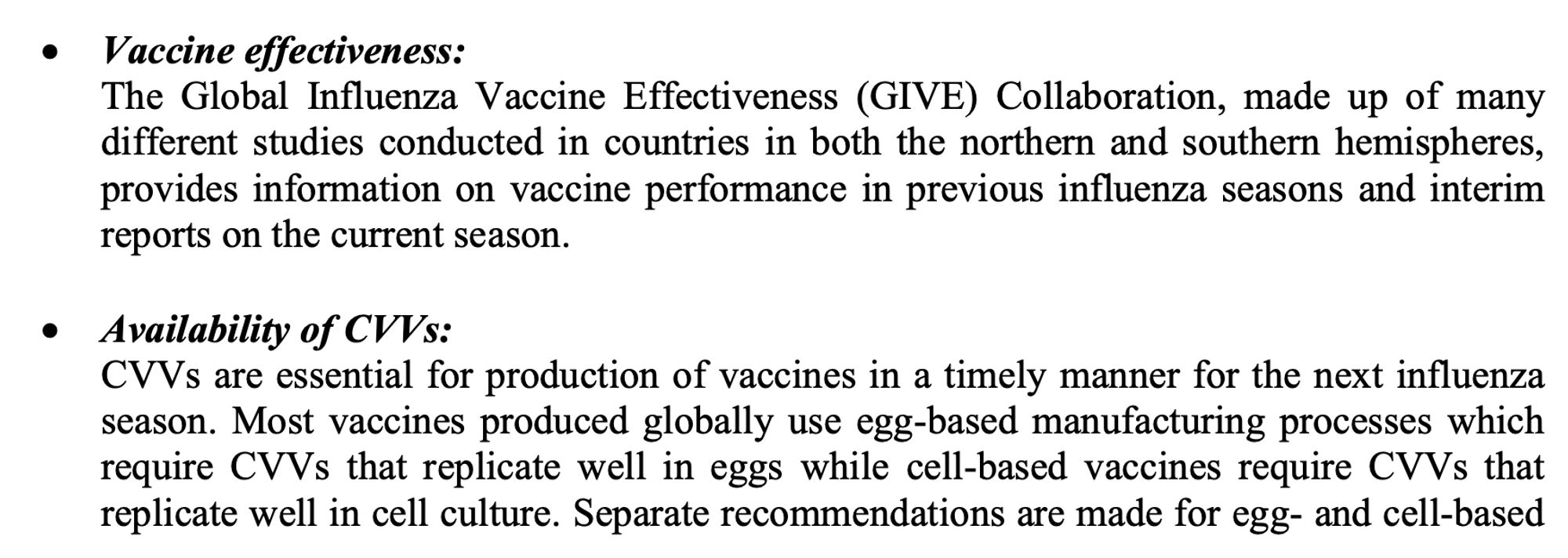 • Vaccine effectiveness:
The Global Influenza Vaccine Effectiveness (GIVE) Collaboration, made up of many different studies conducted in countries in both the northern and southern hemispheres, provides information on vaccine performance in previous influenza seasons and interim reports on the current season.

• Availability of candidate vaccine viruses (CVVs):
CVVs are essential for production of vaccines in a timely manner for the next influenza season. Most vaccines produced globally use egg-based manufacturing processes which require CVVs that replicate well in eggs while cell-based vaccines require CVVs that replicate well in cell culture. Separate recommendations are made for egg- and cell-based