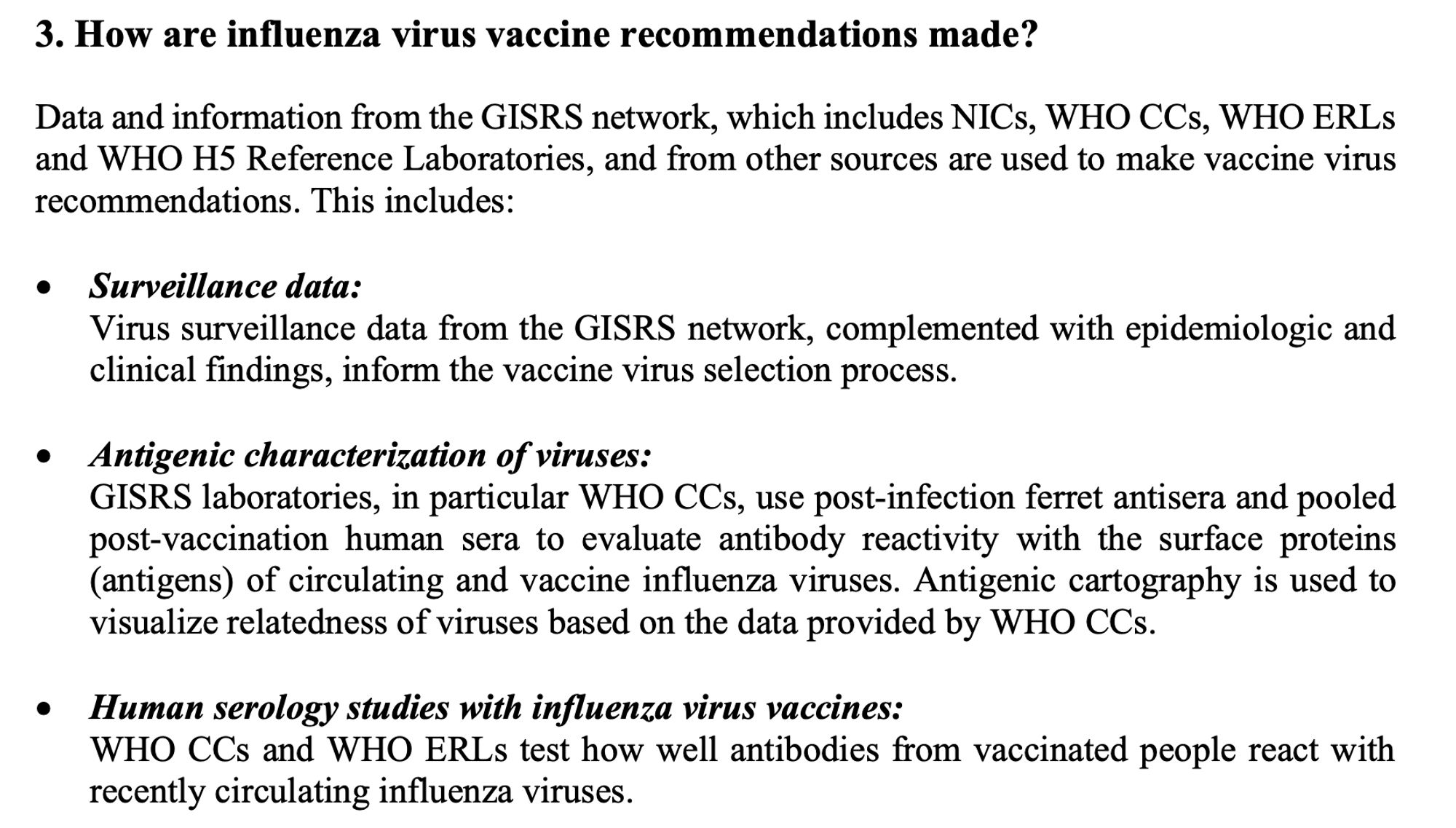 3. How are influenza virus vaccine recommendations made?

Data and information from the GISRS network, which includes NICs, WHO CCs, WHO ERLs and WHO H5 Reference Laboratories, and from other sources are used to make vaccine virus recommendations. This includes:

• Surveillance data:
Virus surveillance data from the GISRS network, complemented with epidemiologic and clinical findings, inform the vaccine virus selection process.

• Antigenic characterization of viruses:
GISRS laboratories, in particular WHO CCs, use post-infection ferret antisera and pooled post-vaccination human sera to evaluate antibody reactivity with the surface proteins (antigens) of circulating and vaccine influenza viruses. Antigenic cartography is used to visualize relatedness of viruses based on the data provided by WHO CCs.

• Human serology studies with influenza virus vaccines:
WHO CCs and WHO ERLs test how well antibodies from vaccinated people react with recently circulating influenza viruses.