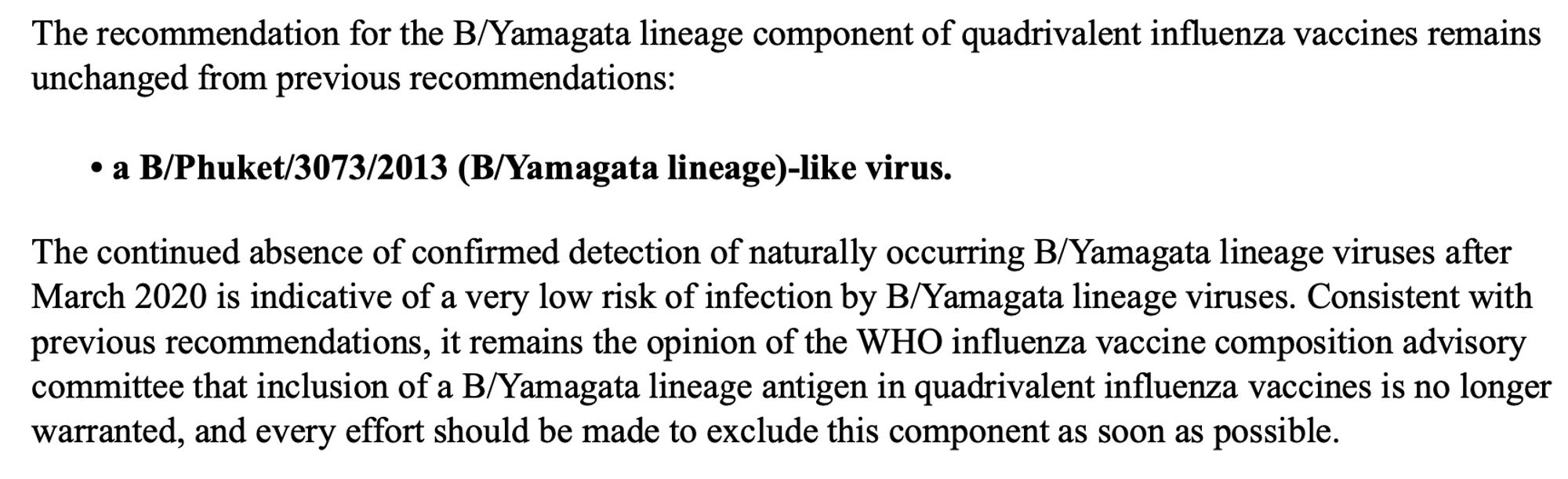 The recommendation for the B/Yamagata lineage component of quadrivalent influenza vaccines remains unchanged from previous recommendations:
• a B/Phuket/3073/2013 (B/Yamagata lineage)-like virus.

The continued absence of confirmed detection of naturally occurring B/Yamagata lineage viruses after March 2020 is indicative of a very low risk of infection by B/Yamagata lineage viruses. Consistent with previous recommendations, it remains the opinion of the WHO influenza vaccine composition advisory committee that inclusion of a B/Yamagata lineage antigen in quadrivalent influenza vaccines is no longer warranted, and every effort should be made to exclude this component as soon as possible.