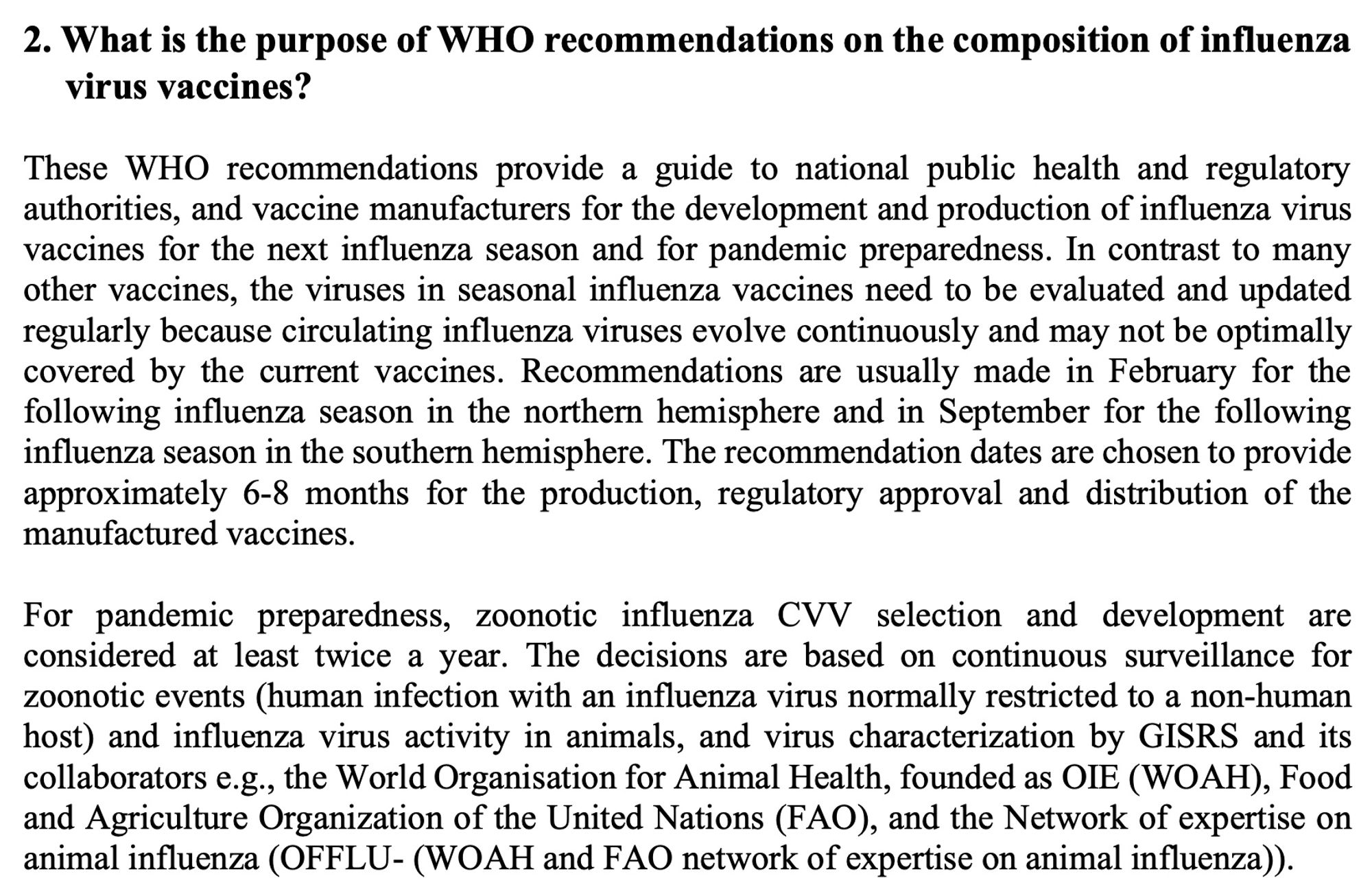 2. What is the purpose of WHO recommendations on the composition of influenza virus vaccines?

These WHO recommendations provide a guide to national public health and regulatory authorities, and vaccine manufacturers for the development and production of influenza virus vaccines for the next influenza season and for pandemic preparedness. In contrast to many other vaccines, the viruses in seasonal influenza vaccines need to be evaluated and updated regularly because circulating influenza viruses evolve continuously and may not be optimally covered by the current vaccines. Recommendations are usually made in February for the following influenza season in the northern hemisphere and in September for the following influenza season in the southern hemisphere. The recommendation dates are chosen to provide approximately 6-8 months for the production, regulatory approval and distribution of the manufactured vaccines.