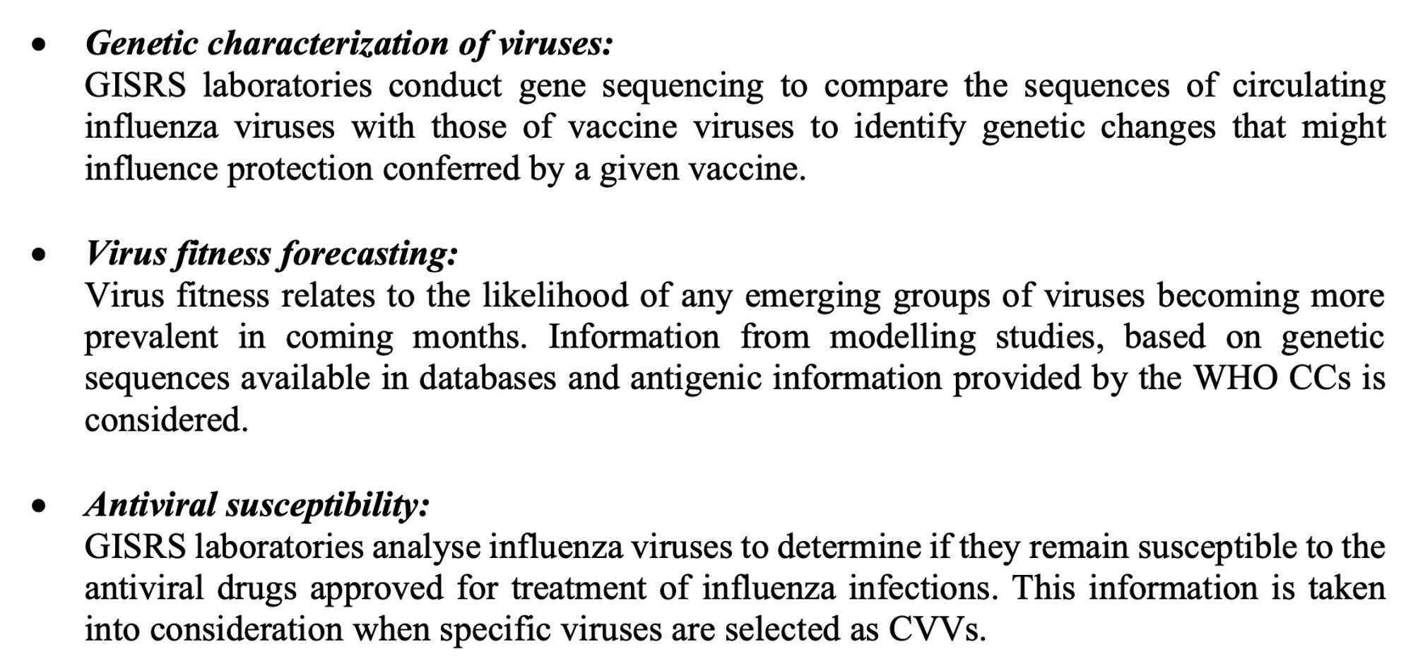 • Virus fitness forecasting:
Virus fitness relates to the likelihood of any emerging groups of viruses becoming more prevalent in coming months. Information from modelling studies, based on genetic sequences available in databases and antigenic information provided by the WHO CCs is considered.

• Antiviral susceptibility:
GISRS laboratories analyse influenza viruses to determine if they remain susceptible to the antiviral drugs approved for treatment of influenza infections. This information is taken into consideration when specific viruses are selected as candidate vaccine viruses (CVVs).