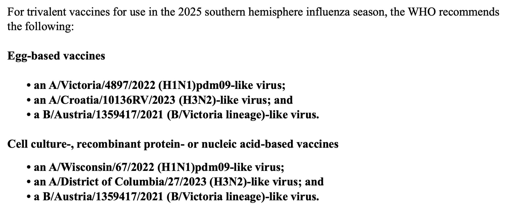 For trivalent vaccines for use in the 2025 southern hemisphere influenza season, the WHO recommends the following:

Egg-based vaccines
• an A/Victoria/4897/2022 (H1N1)pdm09-like virus;
• an A/Croatia/10136RV/2023 (H3N2)-like virus; and
• a B/Austria/1359417/2021 (B/Victoria lineage)-like virus.

Cell culture-, recombinant protein- or nucleic acid-based vaccines
• an A/Wisconsin/67/2022 (H1N1)pdm09-like virus;
• an A/District of Columbia/27/2023 (H3N2)-like virus; and
• a B/Austria/1359417/2021 (B/Victoria lineage)-like virus.