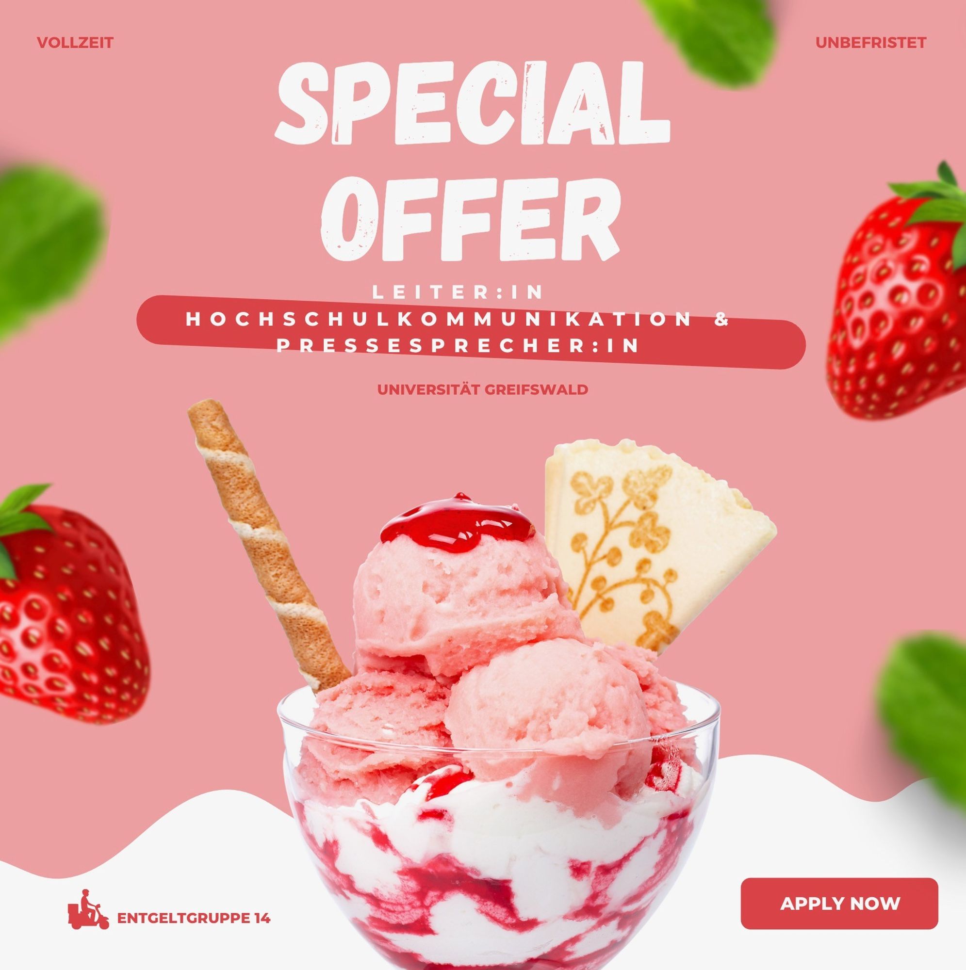 rosa Hintergrund, im Vordergrund ein Eisbecher mit rosa Eiskugeln
links und rechts am Bildrand Erdbeeren
Text: Special Offer 
Leiter:in Hochschulkommunikation & Pressesprecher:in Universität Greifswald
Vollzeit unbefristet Entgeltgruppe 14 Apply Now