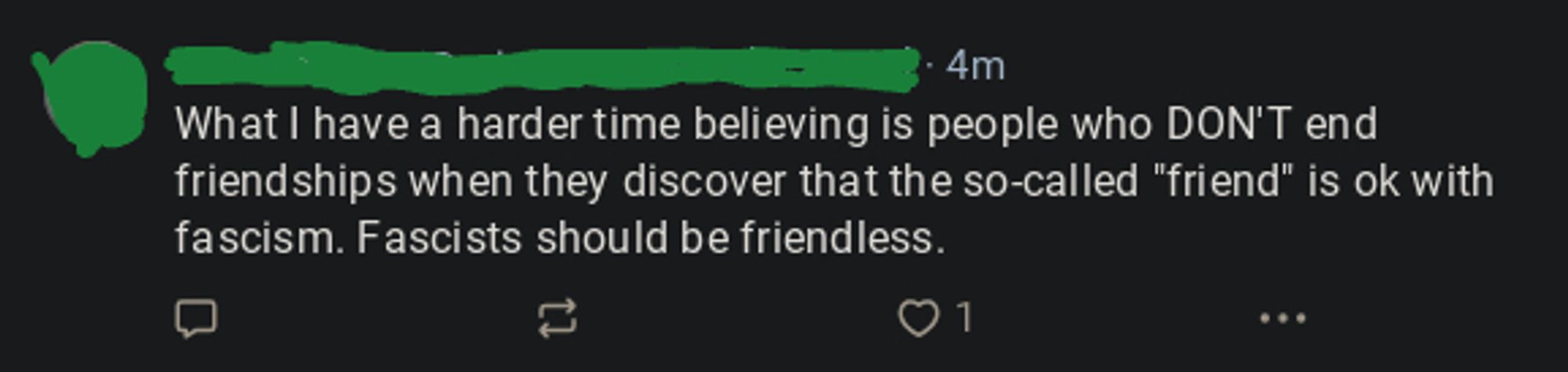 Skeet with PFP & username obscured to protect the only mildly rude:
"What I have a harder time believing is people who DON'T end friendships when they discover that the so-called "friend" is ok with fascism. Fascists should be friendless."