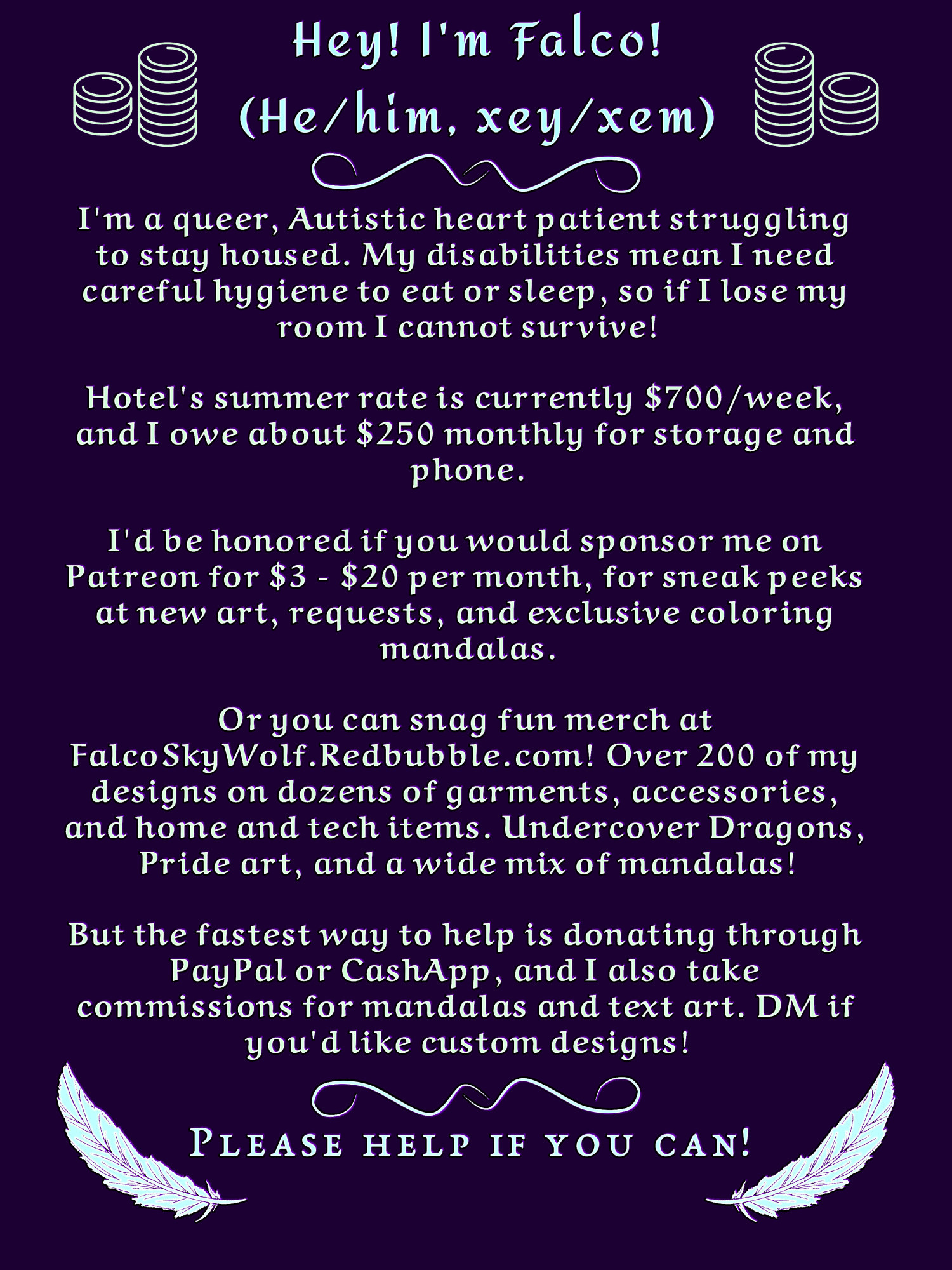 Hey! I'm Falco! (He/him, xey/xem)

I'm a queer, Autistic heart patient struggling to stay housed. My disabilities mean I need careful hygiene to eat or sleep, so if I lose my room I cannot survive!

Hotel's summer rate is currently $700/week, and I owe about $250 monthly for storage and phone.

I'd be honored if you would sponsor me on Patreon for $3 - $20 per month, for sneak peeks at new art, requests, and exclusive coloring mandalas.

Or you can snag fun merch at FalcoSkyWolf.Redbubble.com! Over 200 of my designs on dozens of garments, accessories, and home and tech items. Undercover Dragons, Pride art, and a wide mix of mandalas!

But the fastest way to help is donating through PayPal or CashApp, and I also take commissions for mandalas and text art. DM if you'd like custom designs!

Please help if you can!

(Background- extremely dark purple, with some simplified coins on top and pale blue feathers on bottom.)