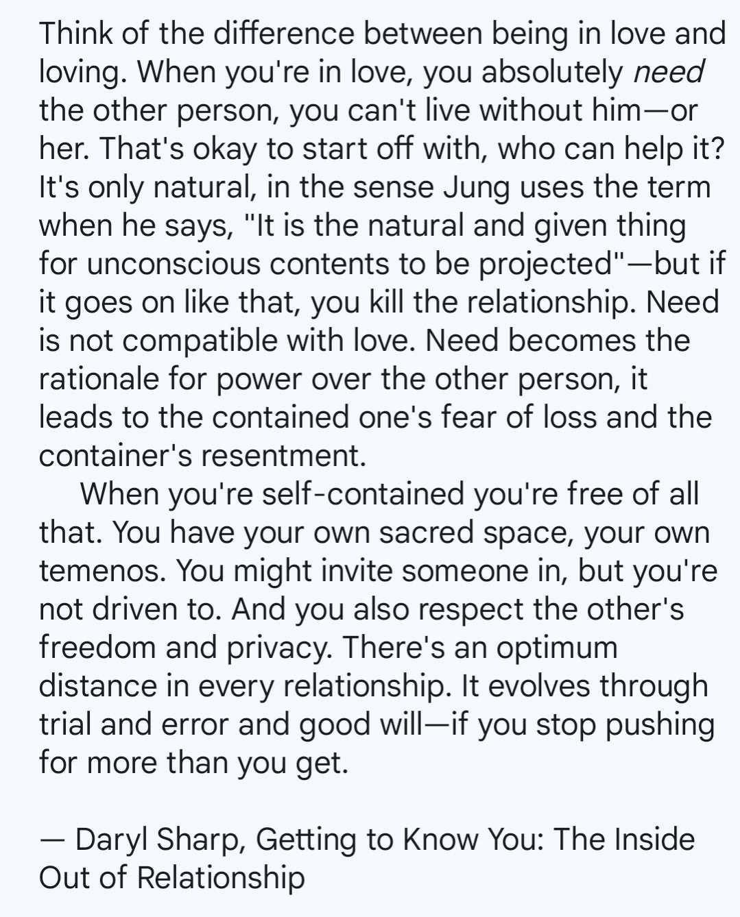 Think of the difference between being in love and loving. When you're in love, you absolutely need the other person, you can't live without him-or her. That's okay to start off with, who can help it? It's only natural, in the sense Jung uses the term when he says, "It is the natural and given thing for unconscious contents to be projected"-but if it goes on like that, you kill the relationship. Need is not compatible with love. Need becomes the rationale for power over the other person, it leads to the contained one's fear of loss and the container's resentment.

When you're self-contained you're free of all that. You have your own sacred space, your own temenos. You might invite someone in, but you're not driven to. And you also respect the other's freedom and privacy. There's an optimum distance in every relationship. It evolves through trial and error and good will-if you stop pushing for more than you get.

Daryl Sharp, Getting to Know You: The Inside Out of Relationship