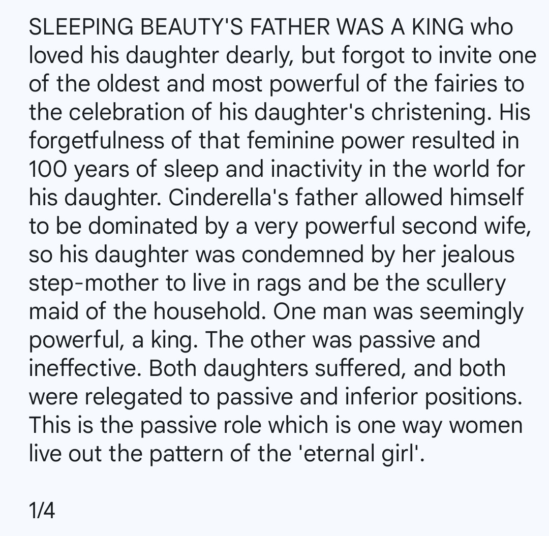 SLEEPING BEAUTY'S FATHER WAS A KING who loved his daughter dearly, but forgot to invite one of the oldest and most powerful of the fairies to the celebration of his daughter's christening. His forgetfulness of that feminine power resulted in 100 years of sleep and inactivity in the world for his daughter. Cinderella's father allowed himself to be dominated by a very powerful second wife, so his daughter was condemned by her jealous step-mother to live in rags and be the scullery maid of the household. One man was seemingly powerful, a king. The other was passive and ineffective. Both daughters suffered, and both were relegated to passive and inferior positions. This is the passive role which is one way women live out the pattern of the 'eternal girl'.

1/4