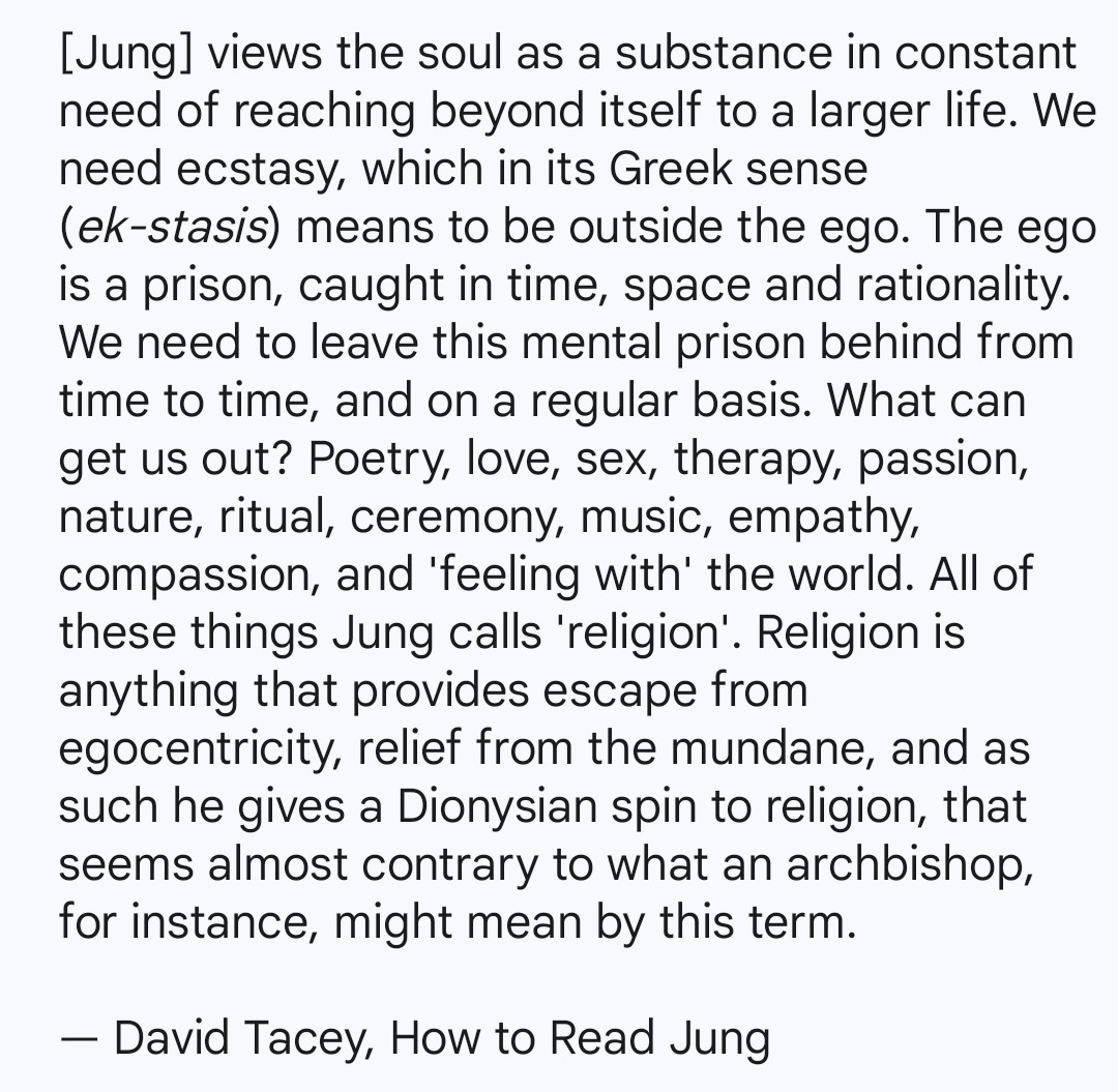 [Jung] views the soul as a substance in constant need of reaching beyond itself to a larger life. We need ecstasy, which in its Greek sense (ek-stasis) means to be outside the ego. The ego is a prison, caught in time, space and rationality. We need to leave this mental prison behind from time to time, and on a regular basis. What can get us out? Poetry, love, sex, therapy, passion, nature, ritual, ceremony, music, empathy, compassion, and 'feeling with' the world. All of these things Jung calls 'religion'. Religion is anything that provides escape from egocentricity, relief from the mundane, and as such he gives a Dionysian spin to religion, that seems almost contrary to what an archbishop, for instance, might mean by this term.

— David Tacey, How to Read Jung