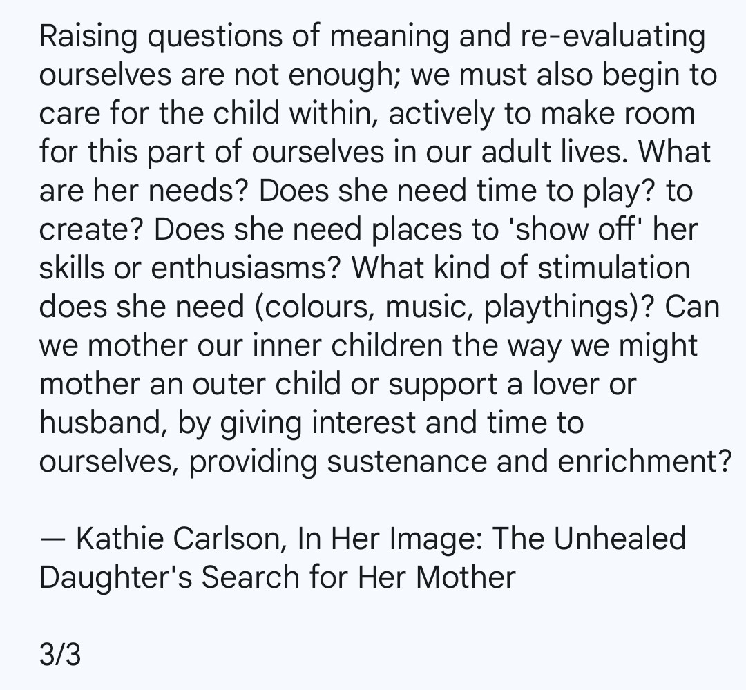 Raising questions of meaning and re-evaluating ourselves are not enough; we must also begin to care for the child within, actively to make room for this part of ourselves in our adult lives. What are her needs? Does she need time to play? to create? Does she need places to 'show off' her skills or enthusiasms? What kind of stimulation does she need (colours, music, playthings)? Can we mother our inner children the way we might mother an outer child or support a lover or husband, by giving interest and time to ourselves, providing sustenance and enrichment?

— Kathie Carlson, In Her Image: The Unhealed Daughter's Search for Her Mother

3/3