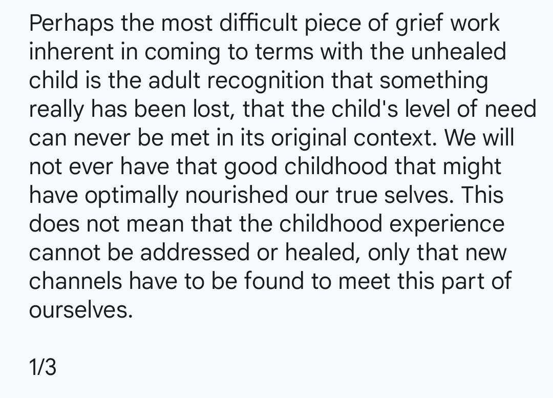 Perhaps the most difficult piece of grief work inherent in coming to terms with the unhealed child is the adult recognition that something really has been lost, that the child's level of need can never be met in its original context. We will not ever have that good childhood that might have optimally nourished our true selves. This does not mean that the childhood experience cannot be addressed or healed, only that new channels have to be found to meet this part of ourselves.

1/3