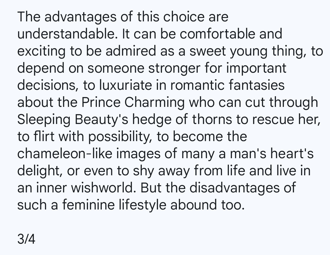 The advantages of this choice are understandable. It can be comfortable and exciting to be admired as a sweet young thing, to depend on someone stronger for important decisions, to luxuriate in romantic fantasies about the Prince Charming who can cut through Sleeping Beauty's hedge of thorns to rescue her, to flirt with possibility, to become the chameleon-like images of many a man's heart's delight, or even to shy away from life and live in an inner wishworld. But the disadvantages of such a feminine lifestyle abound too.

3/4