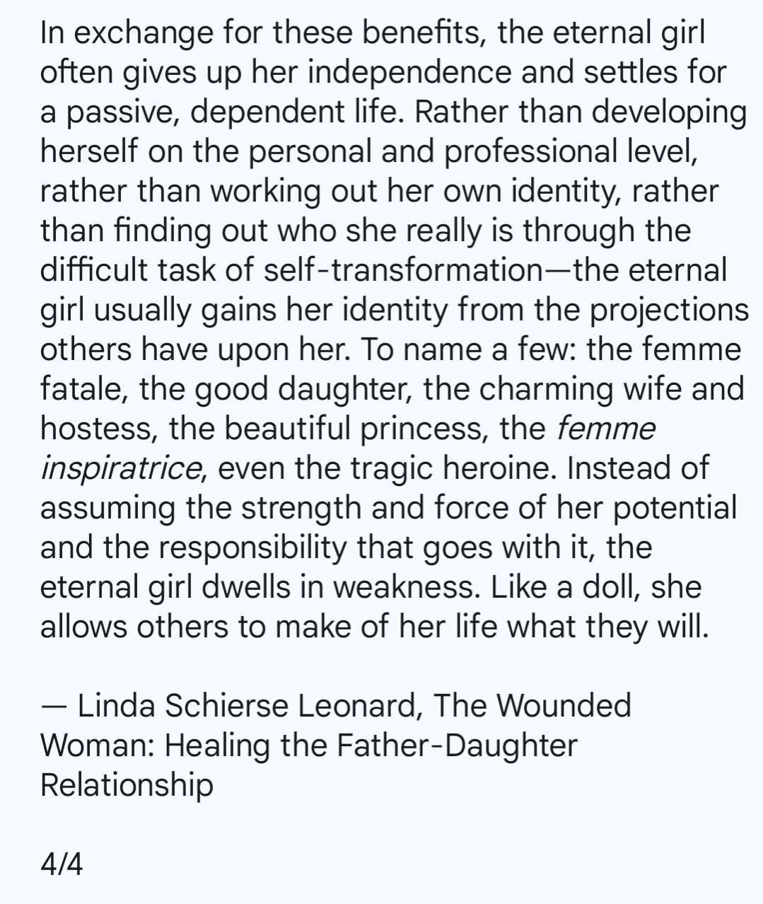 In exchange for these benefits, the eternal girl often gives up her independence and settles for a passive, dependent life. Rather than developing herself on the personal and professional level, rather than working out her own identity, rather than finding out who she really is through the difficult task of self-transformation—the eternal girl usually gains her identity from the projections others have upon her. To name a few: the femme fatale, the good daughter, the charming wife and hostess, the beautiful princess, the femme inspiratrice, even the tragic heroine. Instead of assuming the strength and force of her potential and the responsibility that goes with it, the eternal girl dwells in weakness. Like a doll, she allows others to make of her life what they will.

— Linda Schierse Leonard, The Wounded Woman: Healing the Father-Daughter Relationship 

4/4