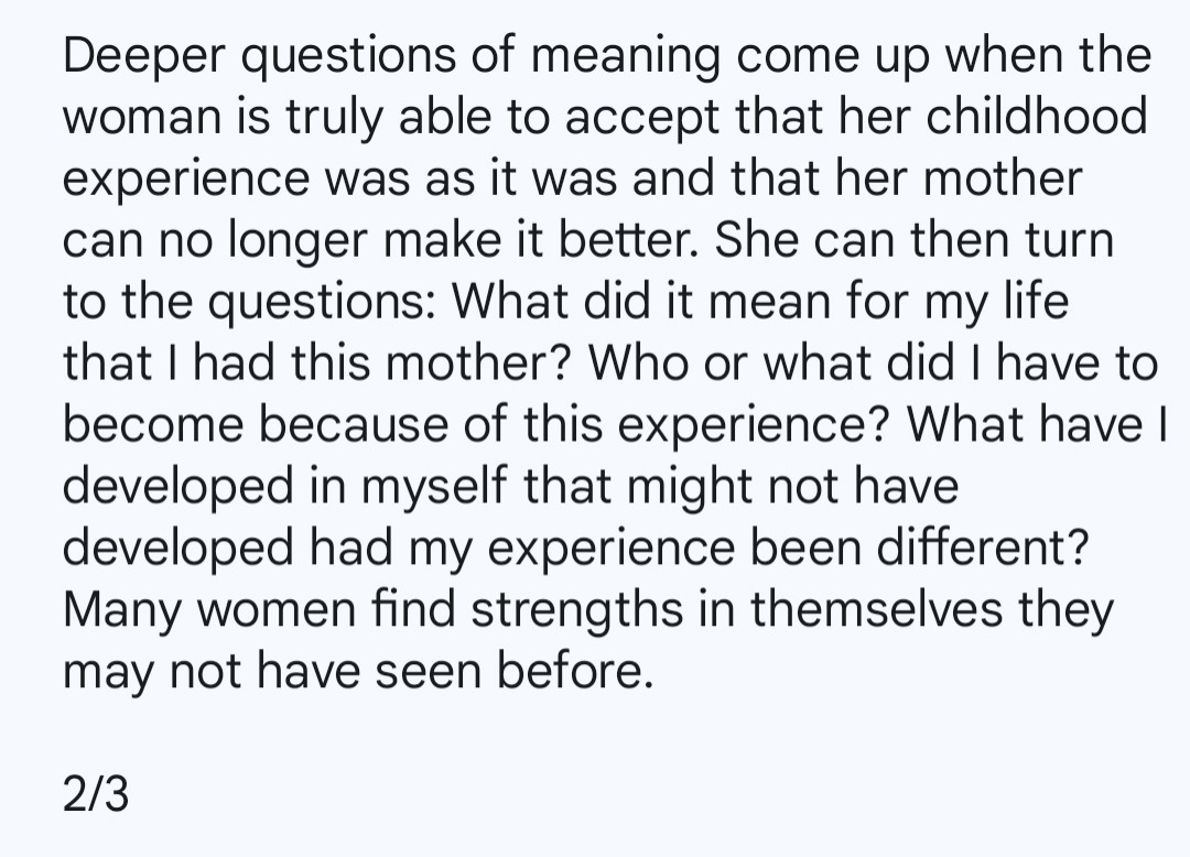 Deeper questions of meaning come up when the woman is truly able to accept that her childhood experience was as it was and that her mother can no longer make it better. She can then turn to the questions: What did it mean for my life that I had this mother? Who or what did I have to become because of this experience? What have I developed in myself that might not have developed had my experience been different? Many women find strengths in themselves they may not have seen before.

2/3