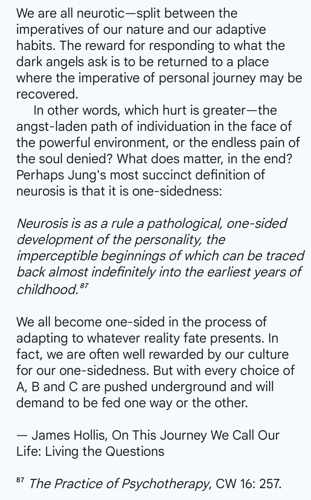 We are all neurotic—split between the imperatives of our nature and our adaptive habits. The reward for responding to what the dark angels ask is to be returned to a place where the imperative of personal journey may be recovered.
     In other words, which hurt is greater—the angst-laden path of individuation in the face of the powerful environment, or the endless pain of the soul denied? What does matter, in the end? Perhaps Jung's most succinct definition of neurosis is that it is one-sidedness:

Neurosis is as a rule a pathological, one-sided development of the personality, the imperceptible beginnings of which can be traced back almost indefinitely into the earliest years of childhood.⁸⁷

We all become one-sided in the process of adapting to whatever reality fate presents. In fact, we are often well rewarded by our culture for our one-sidedness. But with every choice of A, B and C are pushed underground and will demand to be fed one way or the other.

— James Hollis