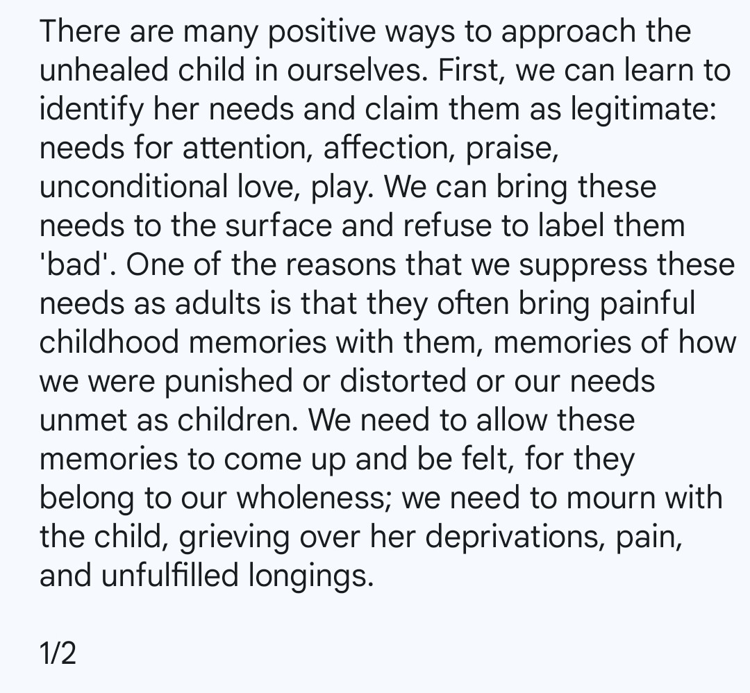 There are many positive ways to approach the unhealed child in ourselves. First, we can learn to identify her needs and claim them as legitimate: needs for attention, affection, praise, unconditional love, play. We can bring these needs to the surface and refuse to label them 'bad'. One of the reasons that we suppress these needs as adults is that they often bring painful childhood memories with them, memories of how we were punished or distorted or our needs unmet as children. We need to allow these memories to come up and be felt, for they belong to our wholeness; we need to mourn with the child, grieving over her deprivations, pain, and unfulfilled longings.

1/2