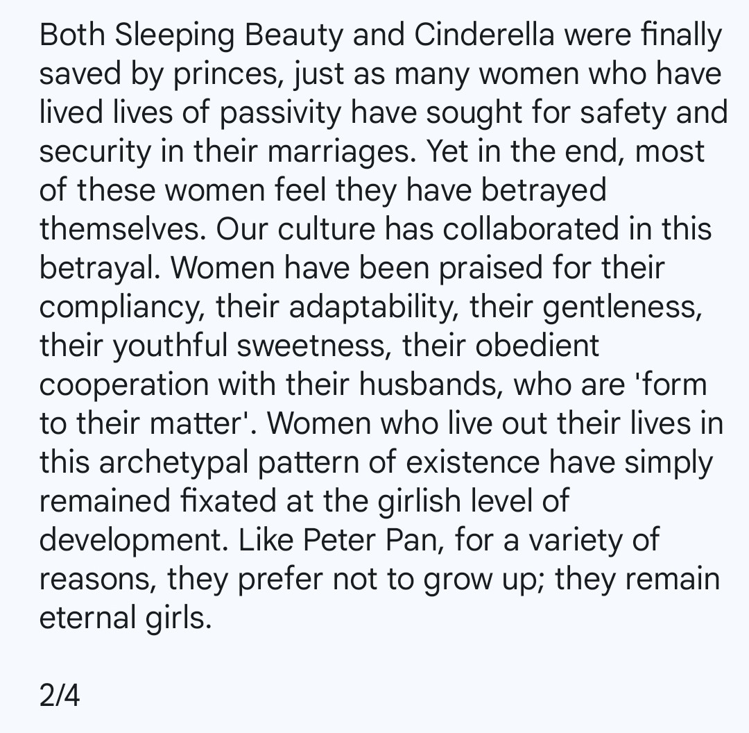 Both Sleeping Beauty and Cinderella were finally saved by princes, just as many women who have lived lives of passivity have sought for safety and security in their marriages. Yet in the end, most of these women feel they have betrayed themselves. Our culture has collaborated in this betrayal. Women have been praised for their compliancy, their adaptability, their gentleness, their youthful sweetness, their obedient cooperation with their husbands, who are 'form to their matter'. Women who live out their lives in this archetypal pattern of existence have simply remained fixated at the girlish level of development. Like Peter Pan, for a variety of reasons, they prefer not to grow up; they remain eternal girls.

2/4