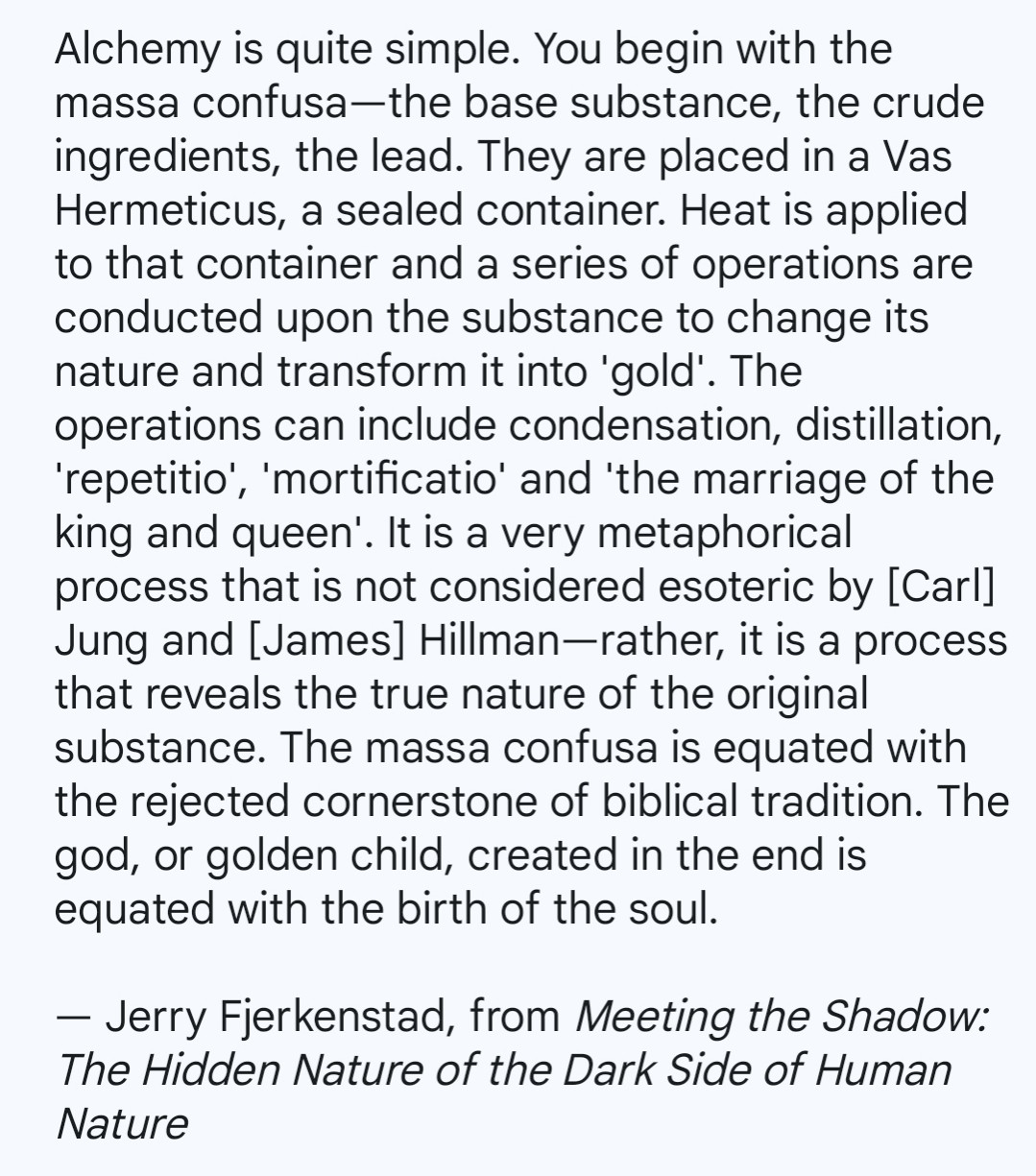 Alchemy is quite simple. You begin with the massa confusa—the base substance, the crude ingredients, the lead. They are placed in a Vas Hermeticus, a sealed container. Heat is applied to that container and a series of operations are conducted upon the substance to change its nature and transform it into 'gold'. The operations can include condensation, distillation, 'repetitio', 'mortificatio' and 'the marriage of the king and queen'. It is a very metaphorical process that is not considered esoteric by [Carl] Jung and [James] Hillman—rather, it is a process that reveals the true nature of the original substance. The massa confusa is equated with the rejected cornerstone of biblical tradition. The god, or golden child, created in the end is equated with the birth of the soul.

— Jerry Fjerkenstad, from Meeting the Shadow: The Hidden Nature of the Dark Side of Human Nature