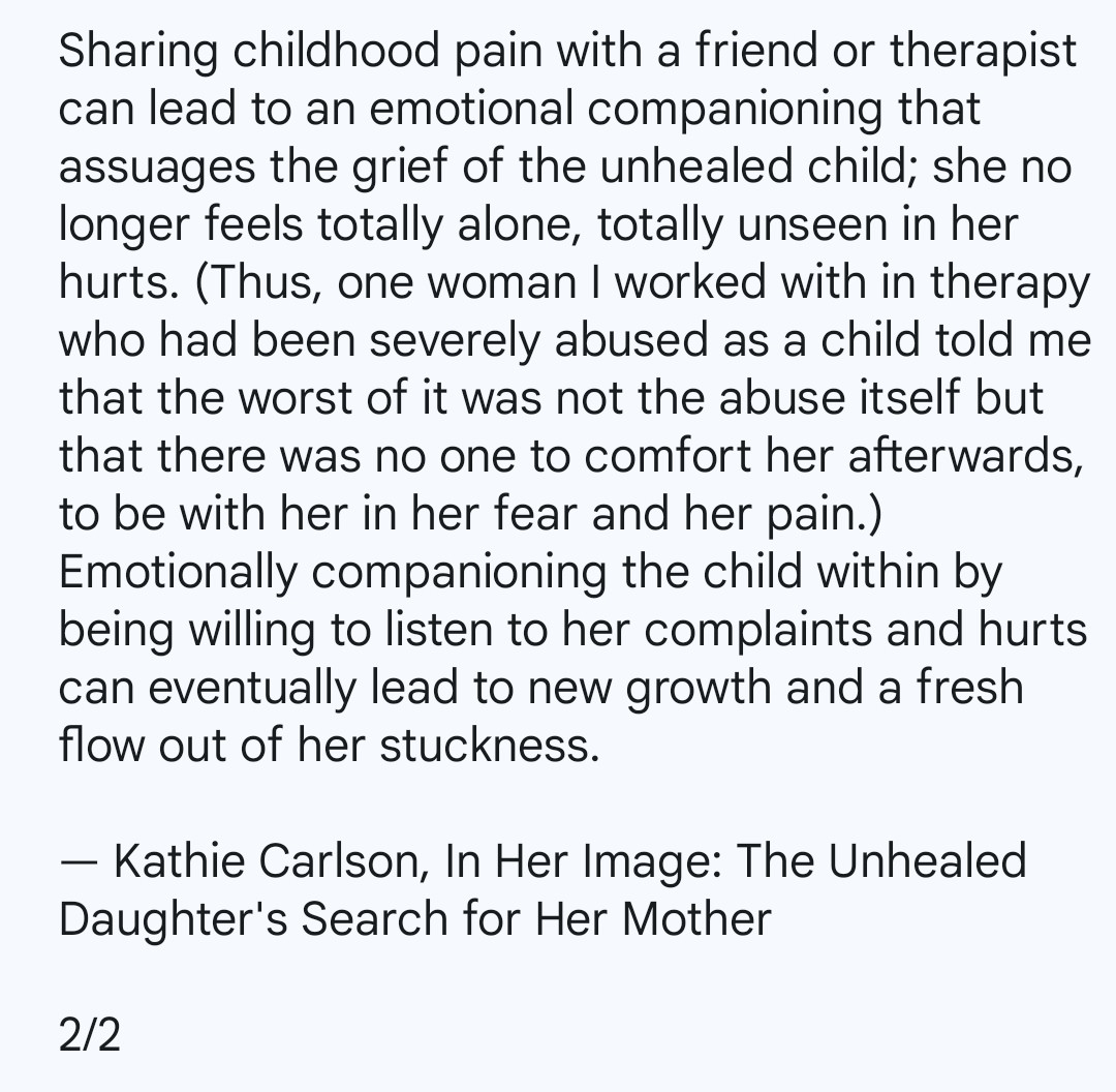 Sharing childhood pain with a friend or therapist can lead to an emotional companioning that assuages the grief of the unhealed child; she no longer feels totally alone, totally unseen in her hurts. (Thus, one woman I worked with in therapy who had been severely abused as a child told me that the worst of it was not the abuse itself but that there was no one to comfort her afterwards, to be with her in her fear and her pain.) Emotionally companioning the child within by being willing to listen to her complaints and hurts can eventually lead to new growth and a fresh flow out of her stuckness.

— Kathie Carlson, In Her Image: The Unhealed Daughter's Search for Her Mother

2/2