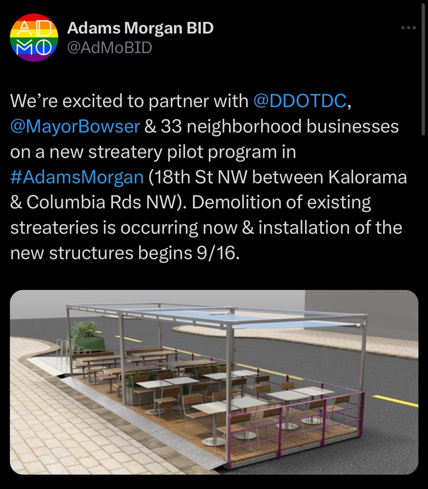 Screenshot of tweet from Adam’s Morgan BID with an image attached. Image depicts a digital rendering of a new streetery design, featuring outdoor seating arrangements with tables and chairs under a covered structure. The setting appears to be on a sidewalk next to a street, indicating a planned space for dining.

Tweet text says:
“We’re excited to partner with @DDOTDC, @MayorBowser & 33 neighborhood businesses on a new streatery pilot program in #AdamsMorgan (18th St NW between Kalorama & Columbia Rds NW). Demolition of existing streateries is occurring now & installation of the new structures begins 9/16.”