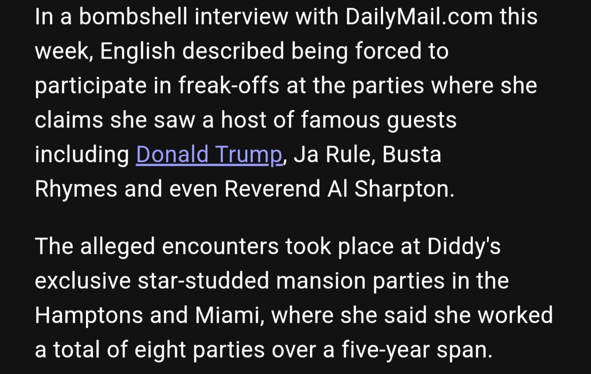 In a bombshell interview with DailyMail.com this
week, English described being forced to
participate in freak-offs at the parties where she
claims she saw a host of famous guests including Donald Trump, Ja Rule, Busta Rhymes and even Reverend Al Sharpton.
The alleged encounters took place at Diddy's
exclusive star-studded mansion parties in the
Hamptons and Miami, where she said she worked
a total of eight parties over a five-year span.