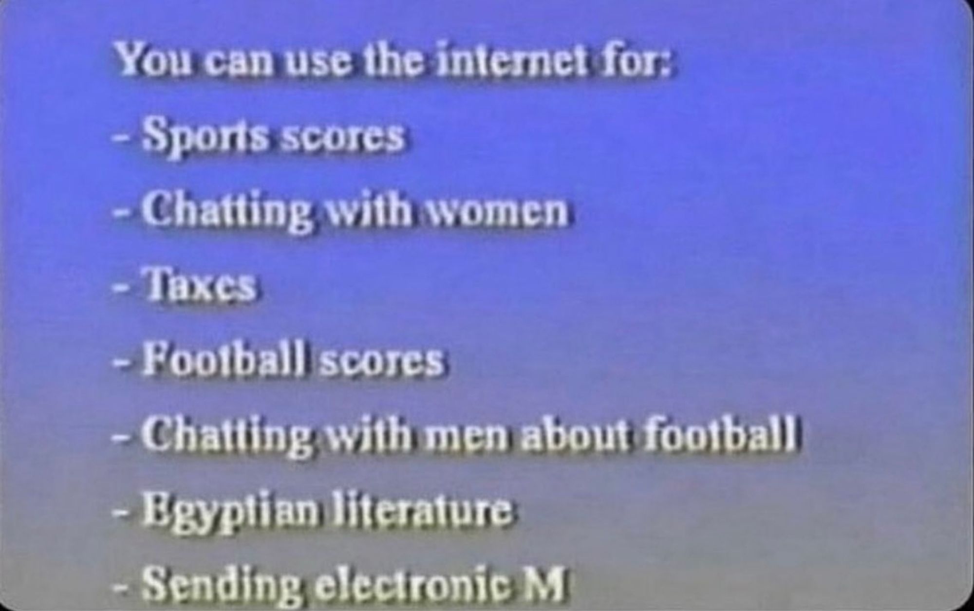 You can use the internet for:
- Sports scores
- Chatting with women
- Taxes
- Football scores
- Chatting with men about football
- Egyptian literature
- Sending electronic M