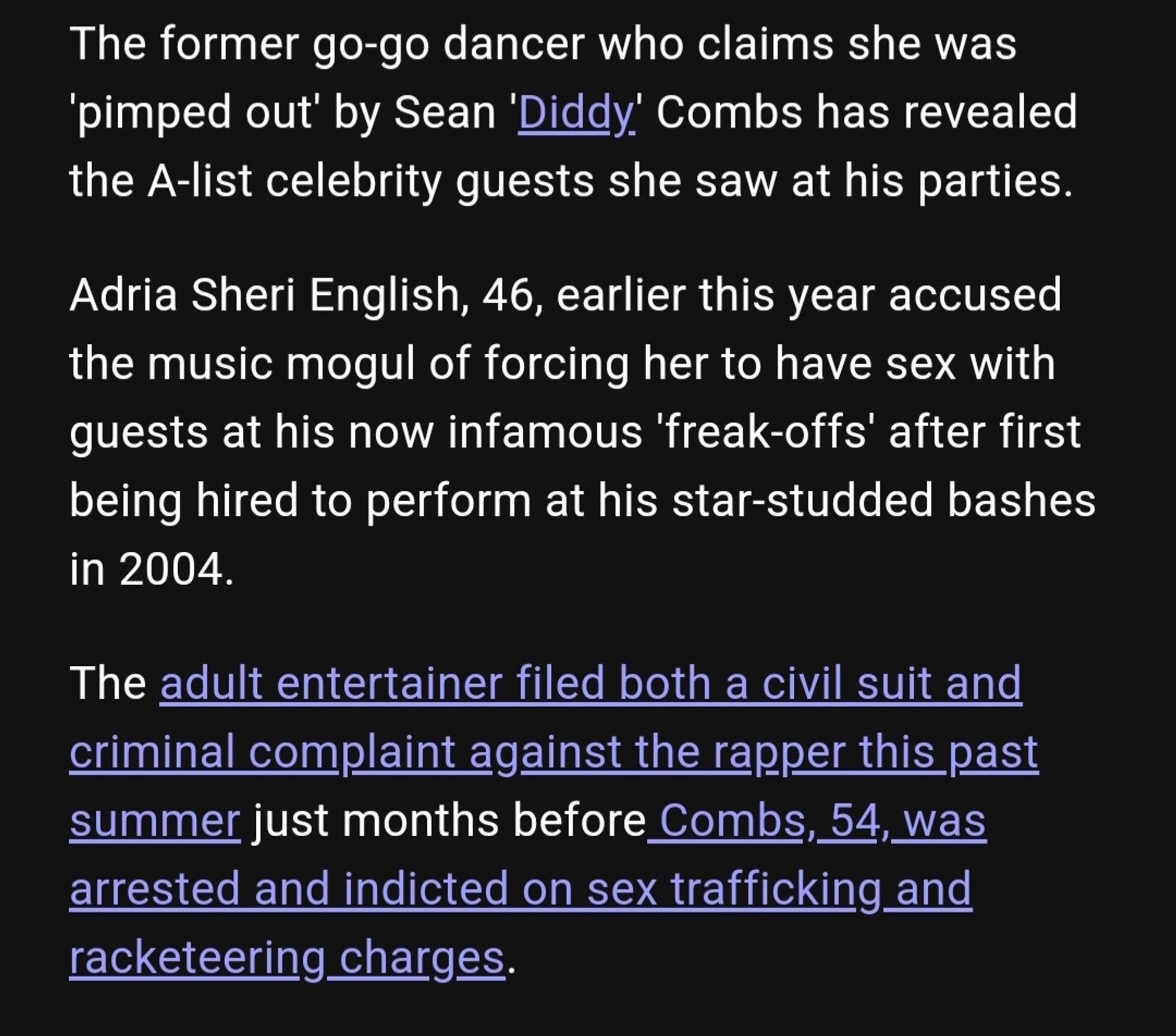 The former go-go dancer who claims she was
pimped out by Sean 'Diddy. Combs has revealed
the A-list celebrity guests she saw at his parties.
Adria Sheri English, 46, earlier this year accused
the music mogul of forcing her to have sex with
guests at his now infamous 'freak-offs' after first being hired to perform at his star-studded bashes in 2004
The adult entertainer filed both a civil suit and
criminal complaint against the rapper this past
summer just months before Combs, 54, was
arrested and indicted on sex trafficking and
racketeering charges