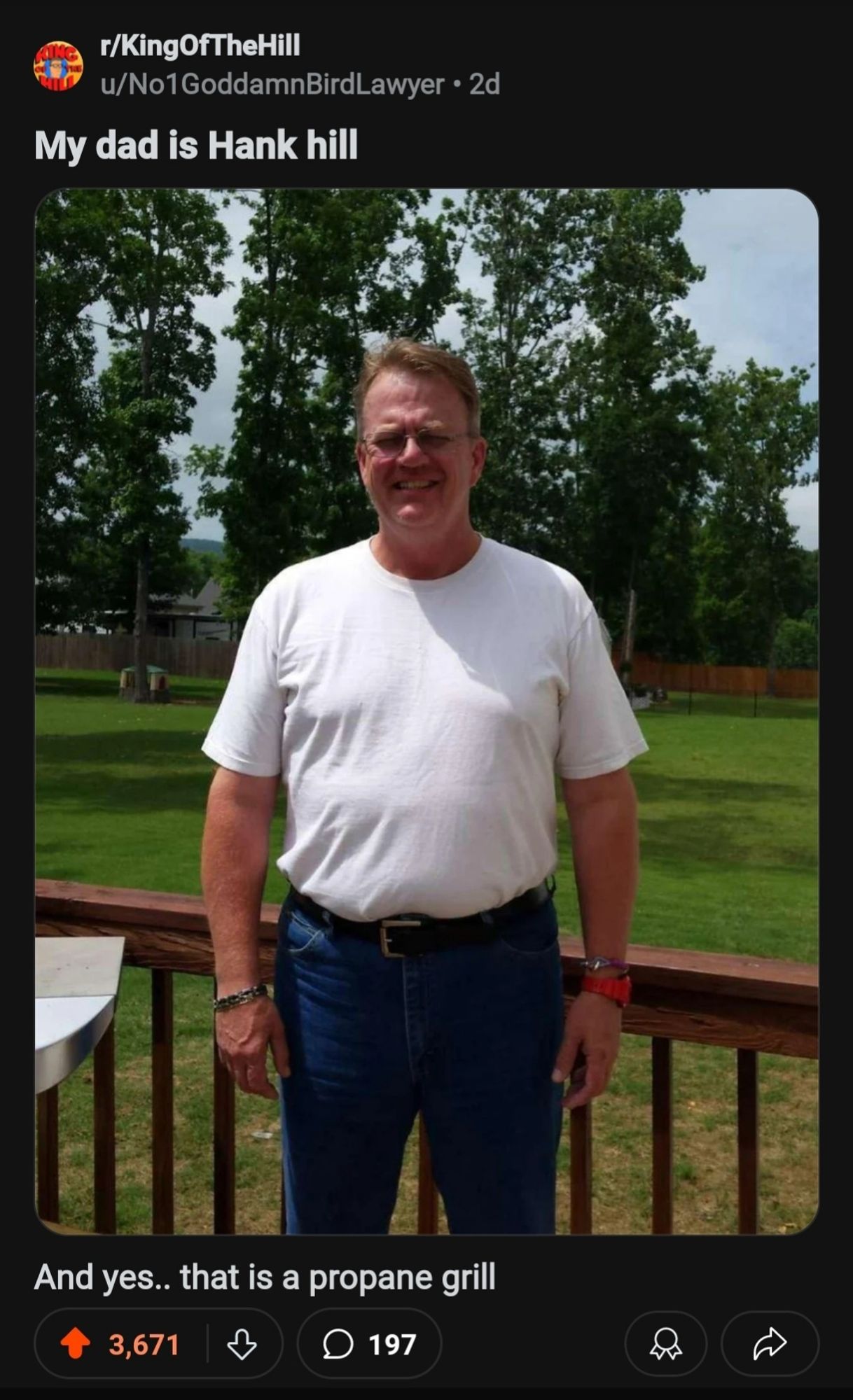 Reddit picture of a guy who looks pretty much exactly like hank hill with propane grill to his left on a deck
r/KingOfTheHill
u/No1GoddamnBirdLawyer 2d 
My dad is Hank hill
And yes.. that is a propane grill