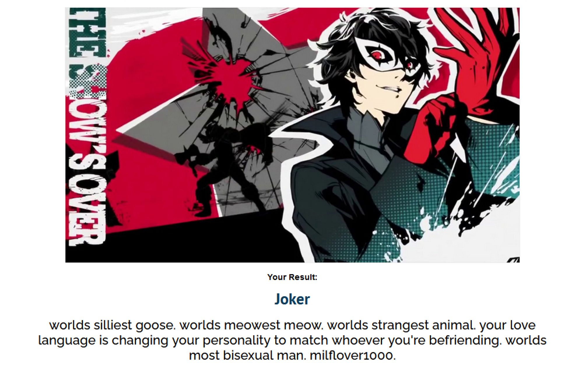 Results in a Persona 5 personality quiz
Your Result:
Joker
World's silliest goose. World's meowest meow. World's strangest animals. Your lover language is changing your personality to match whoever you're befriending. World's most bisexual man. Milflover1000