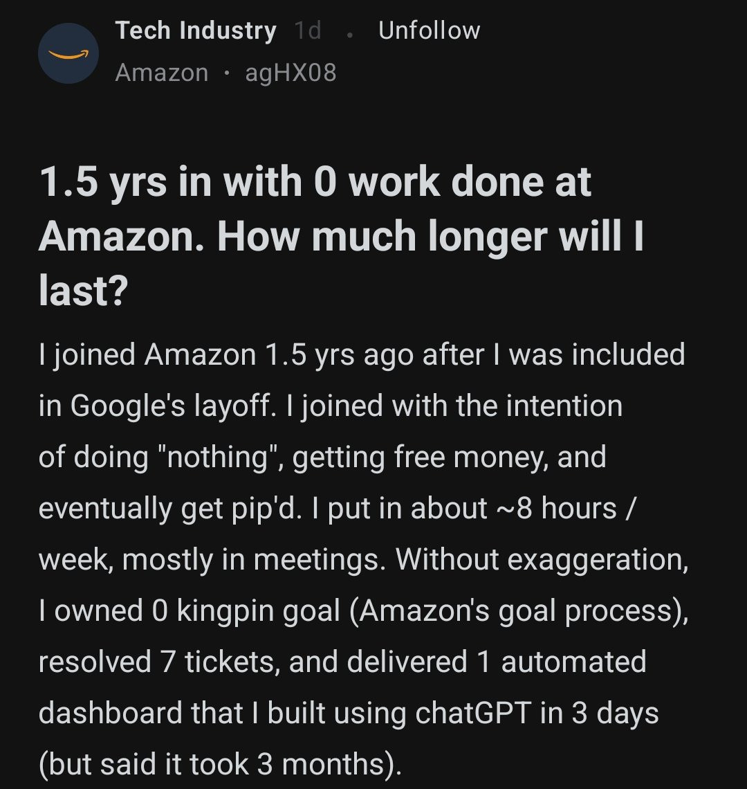 1.5 yrs in with 0 work done at Amazon. How much longer will I last?
I joined Amazon 1.5 yrs ago after I was included in Google's layoff. I joined with the intention of doing "nothing", getting free money, and eventually get pip'd. I put in about ~8 hours / week, mostly in meetings. Without exaggeration, I owned 0 kingpin goal (Amazon's goal process), resolved 7 tickets, and delivered 1 automated dashboard that I built using chatGPT in 3 days (but said it took 3 months).