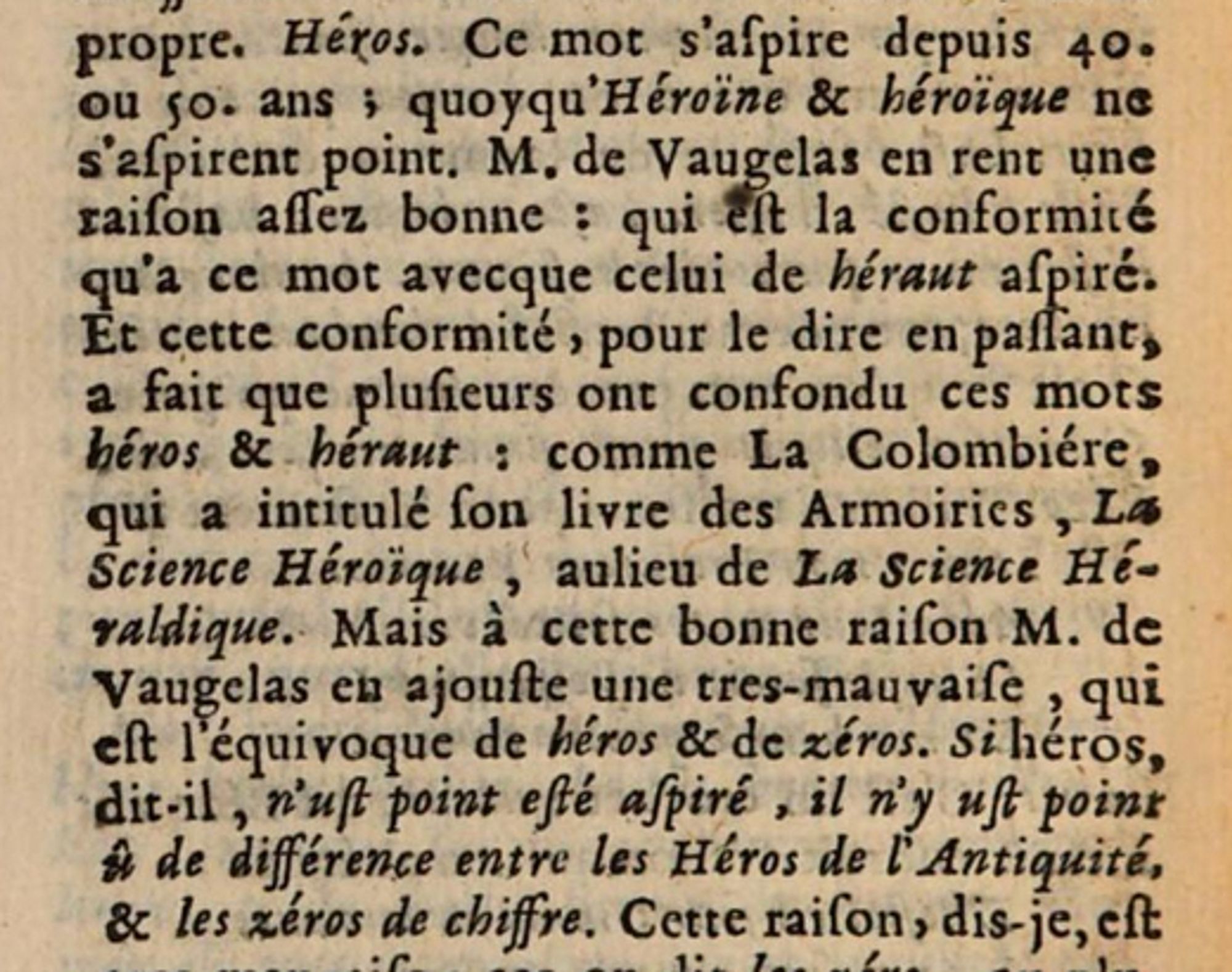 Capture d'écran des Observations sur la langue françoise (1675, Gilles Ménage) Héros. Ce mot s'aspire depuis 40 ou 50 ans, quoiqu'héroïne et héroïque ne s'aspirent point. M. de Vaugelas en rend une raison assez bonne, qui est la conformité qu'a ce mot avec celui de héraut aspiré. Et cette conformité, pour le dire en passant, a fait que plusieurs ont confondu ces mots héros et héraut. Comme La Colombière, qui a intitulé son livres des armoiries "La science héroïque", au lieu de "La science héraldique". Mais à cette bonne raison M. de Vaugelas en ajoute une très mauvaise, qui est l'équivoque de héros et de zéros. Si héros, dit-il, n'eût point été aspiré, il n'y eût point eu de différence entre les Héros de l'Antiquité et les zéros de chiffre.