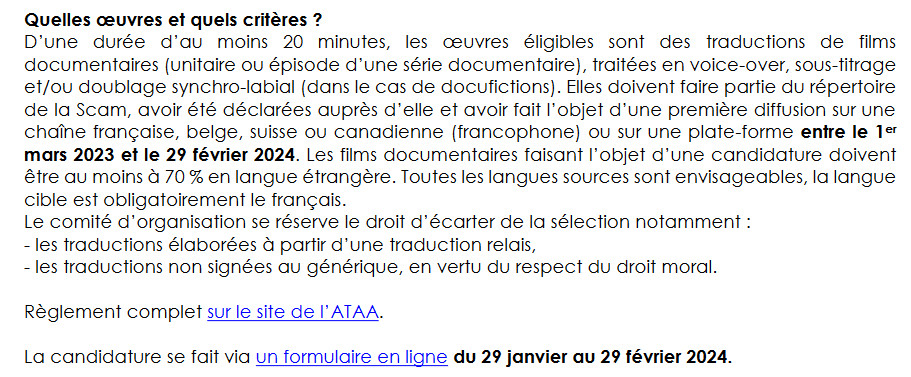 D’une durée d’au moins 20 min, les œuvres éligibles sont des traductions de films documentaires (unitaire ou épisode d’une série documentaire), traitées en voice-over, sous-titrage et/ou doublage synchro-labial (docufictions). Elles doivent faire partie du répertoire de la Scam, avoir été déclarées auprès d’elle et avoir fait l’objet d’une 1re diffusion sur une chaîne française, belge, suisse ou canadienne (francophone) ou sur une plate-forme entre le 1er mars 2023 et le 29 février 2024. Les films documentaires faisant l’objet d’une candidature doivent être au moins à 70 % en langue étrangère. Toutes les langues sources sont envisageables, la langue cible est obligatoirement le français.
Le comité d’organisation se réserve le droit d’écarter de la sélection notamment :
- les traductions élaborées à partir d’une traduction relais,
- les traductions non signées au générique, en vertu du respect du droit moral.
Candidatures en ligne du 29 janvier au 29 février 2024.