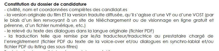 Constitution du dossier de candidature
- civilité, nom et coordonnées complètes des candidat.es
- la version originale du film ET la version traduite diffusée, qu’il s’agisse d’une VF ou d’une VOST (par le biais d’un lien renvoyant à un site de téléchargement ou de visionnage en ligne gratuit et pérenne, d’un fichier numérique, etc.)
- le relevé du texte des dialogues dans la langue originale (fichier PDF)
- la traduction telle que remise par le/la traducteur/traductrice au prestataire chargé de l’enregistrement (fichier PDF du texte de la voice-over et/ou dialogues en synchro-labial et/ou fichier PDF du listing des sous-titres)