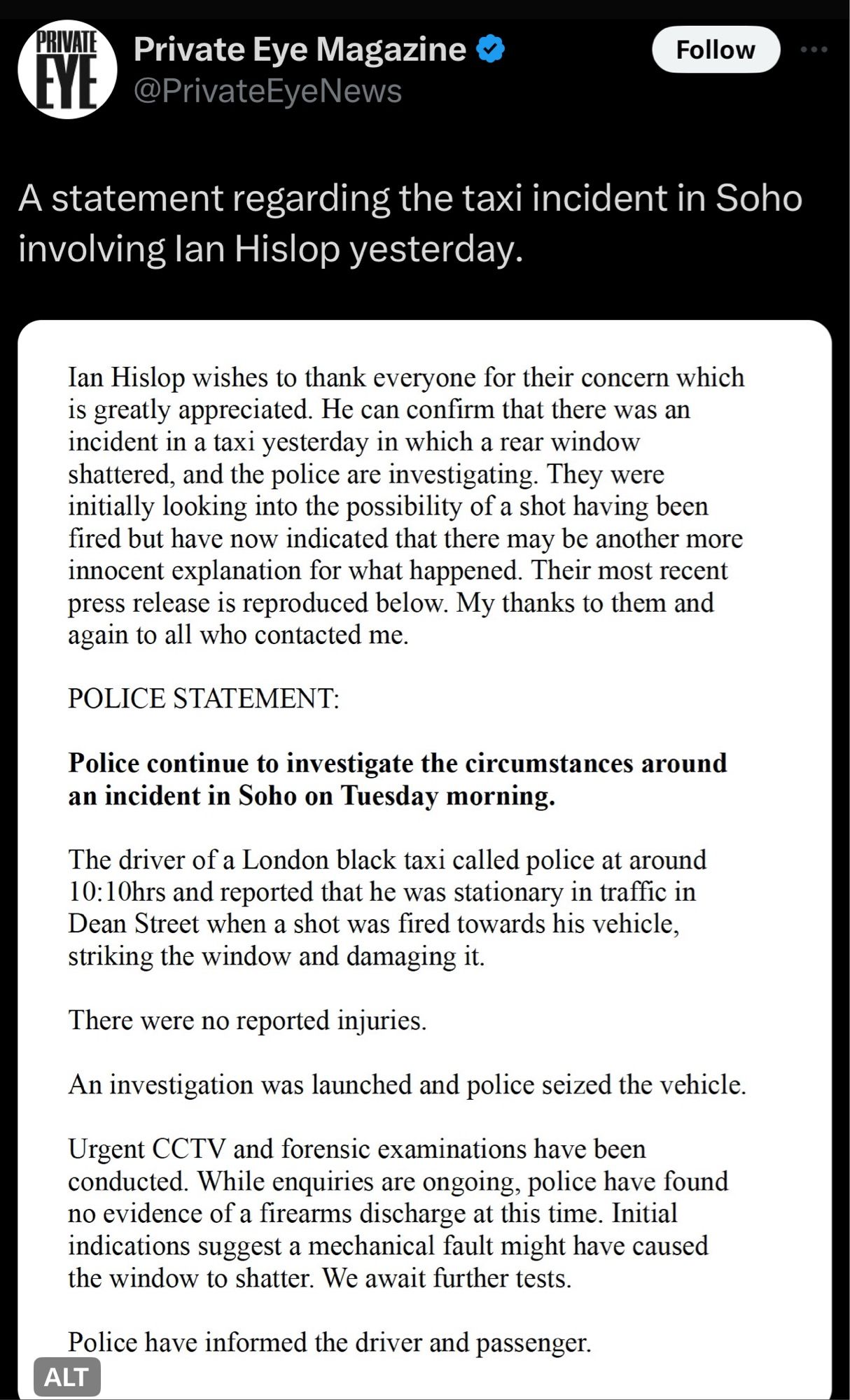 @PrivateEyeNews
Ian Hislop wishes to thank everyone for their concern which is greatly appreciated. He can confirm that there was an incident in a taxi yesterday in which a rear window shattered, and the police are investigating. They were initially looking into the possibility of a shot having been fired but have now indicated that there may be another more innocent explanation for what happened.

POLICE STATEMENT:
…
The driver of a London black taxi called police at around 10:10hrs and reported that he was stationary in traffic in Dean Street when a shot was fired towards his vehicle, striking the window and damaging it.
There were no reported injuries.
An investigation was launched and police seized the vehicle.
Urgent CCTV and forensic examinations have been conducted. While enquiries are ongoing, police have found no evidence of a firearms discharge at this time. Initial indications suggest a mechanical fault might have caused the window to shatter. We await further tests.