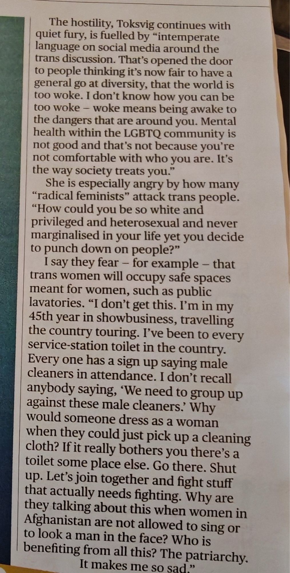 especially angry by how many
"radical feminists" attack trans people.
"How could you be so white and privileged and heterosexual and never marginalised in your life yet you decide to punch down on people?"
I say they fear - for example - that trans women will occupy safe spaces meant for women, such as public lavatories. "I don't get this. I'm in my 45th year in showbusiness, travelling the country touring. I've been to every service-station toilet in the country.
Every one has a sign up saying male cleaners in attendance. I don't recall anybody saying, 'We need to group up against these male cleaners. Why would someone dress as a woman when they could just pick up a cleaning cloth? If it really bothers you there's a toilet some place else. Go there. Shut up. Let's join together and fight stuff that actually needs fighting. Why are they talking about this when women in Afghanistan are not allowed to sing or to look a man in the face? Who is benefiting from all this? The patriarchy