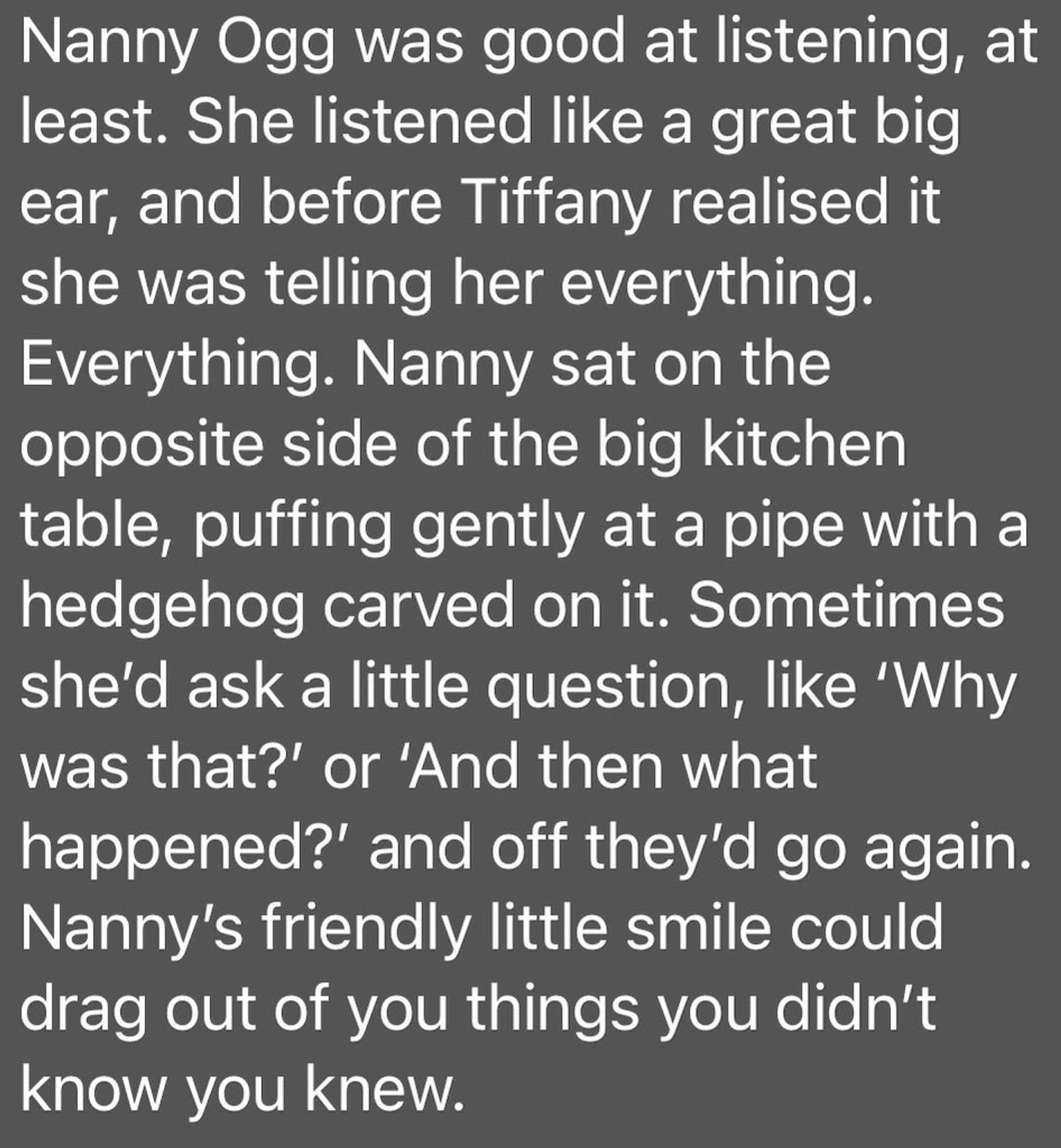 Nanny Ogg was good at listening, at least. She listened like a great big ear, and before Tiffany realised it she was telling her everything. Everything. Nanny sat on the opposite side of the big kitchen table, puffing gently at a pipe with a hedgehog carved on it. Sometimes she’d ask a little question, like ‘Why was that?’ or ‘And then what happened?’ and off they’d go again. Nanny’s friendly little smile could drag out of you things you didn’t know you knew.