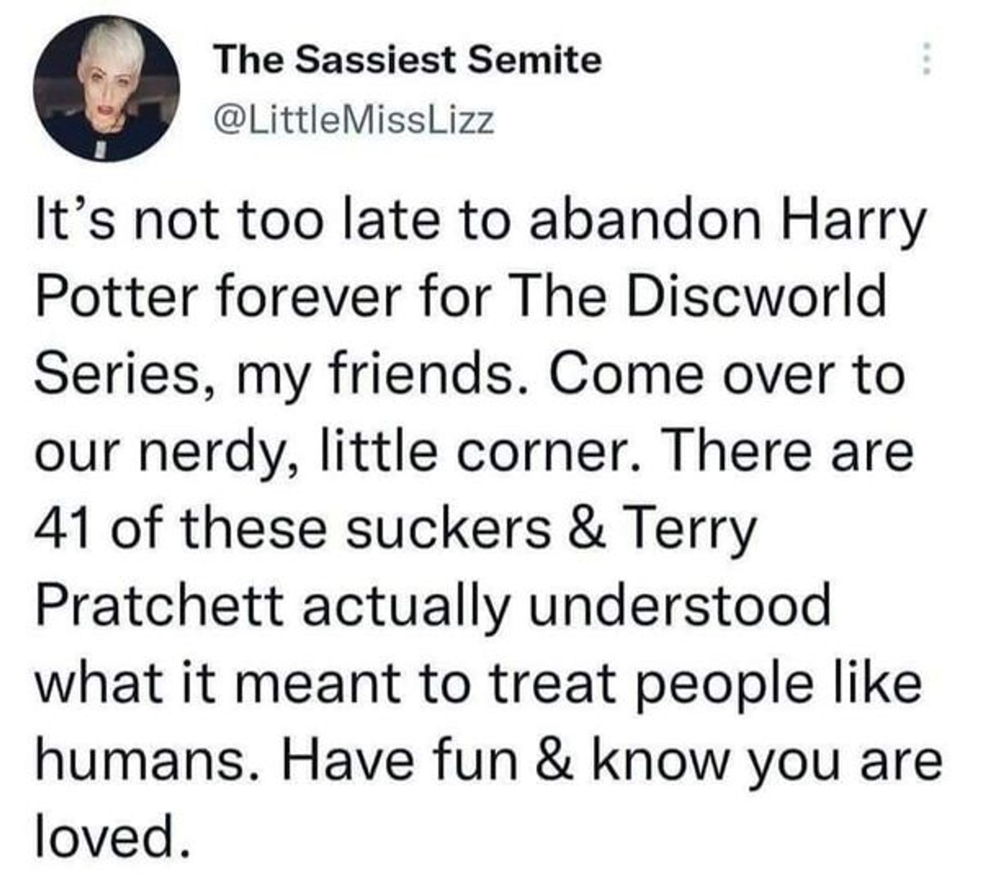 The Sassiest Semite @LittleMissLizz
It's not too late to abandon Harry Potter forever for The Discworld Series, my friends. Come over to our nerdy, little corner. There are 41 of these suckers & Terry Pratchett actually understood what it meant to treat people like humans. Have fun & know you are loved.