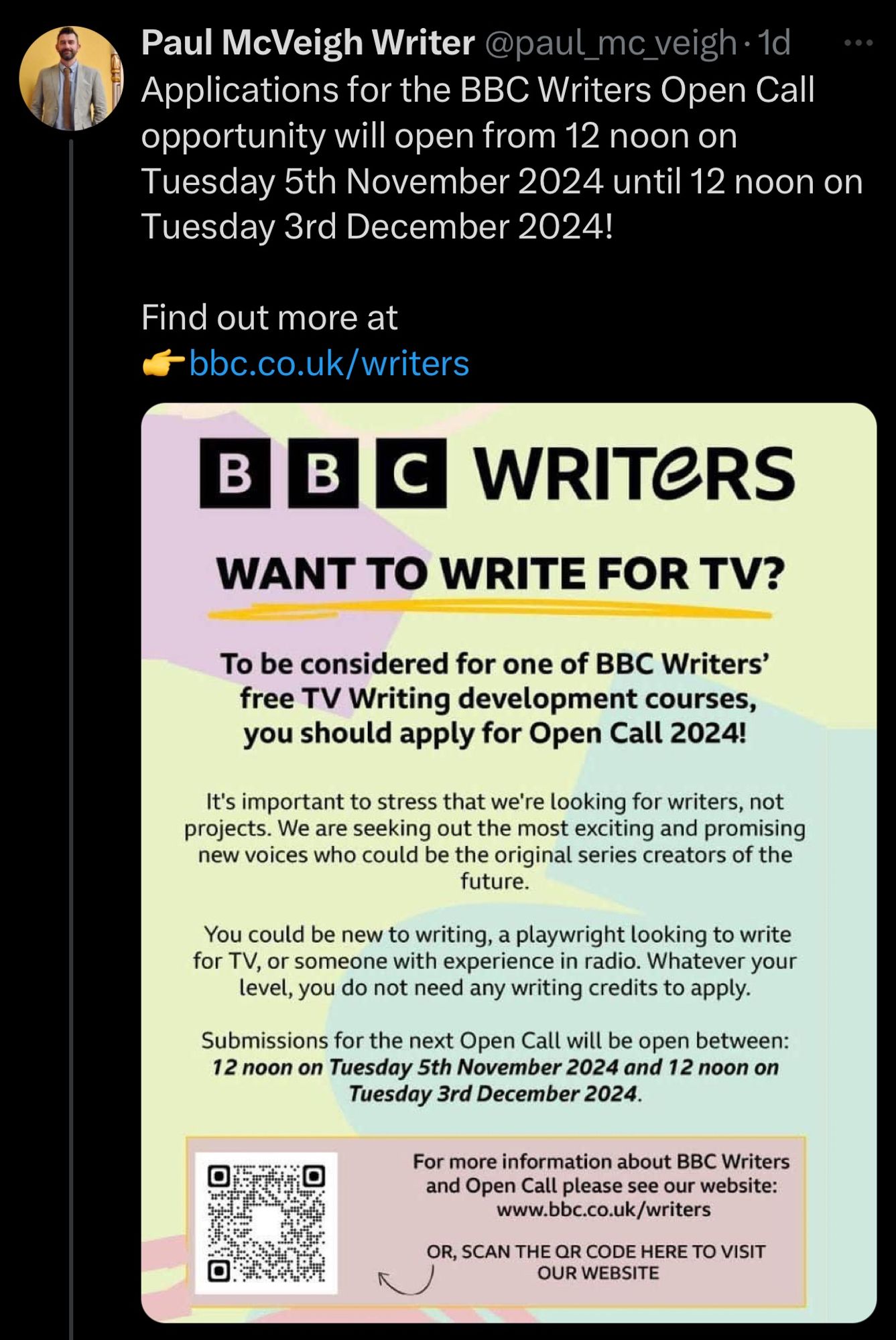 Paul McVeigh Writer @paul_mc_veigh•1d Applications for the BBC Writers Open Call opportunity will open from 12 noon on Tuesday 5th November 2024 until 12 noon on Tuesday 3rd December 2024!
Find out more at @bbc.co.uk/writers

Attached:
WRITERS
WANT TO WRITE FOR TV?
To be considered for one of BBC Writers' free TV Writing development courses, you should apply for Open Call 2024!
It's important to stress that we're looking for writers, not projects. We are seeking out the most exciting and promising new voices who could be the original series creators of the future.
You could be new to writing, a playwright looking to write for TV, or someone with experience in radio. Whatever your level, you do not need any writing credits to apply.
Submissions for the next Open Call will be open between:
12 noon on Tuesday 5th November 2024 and 12 noon on
Tuesday 3rd December 2024.
For more information about BBC Writers and Open Call please see our website:
www.bbc.co.uk/writers
OR, SCAN THE QR CODE