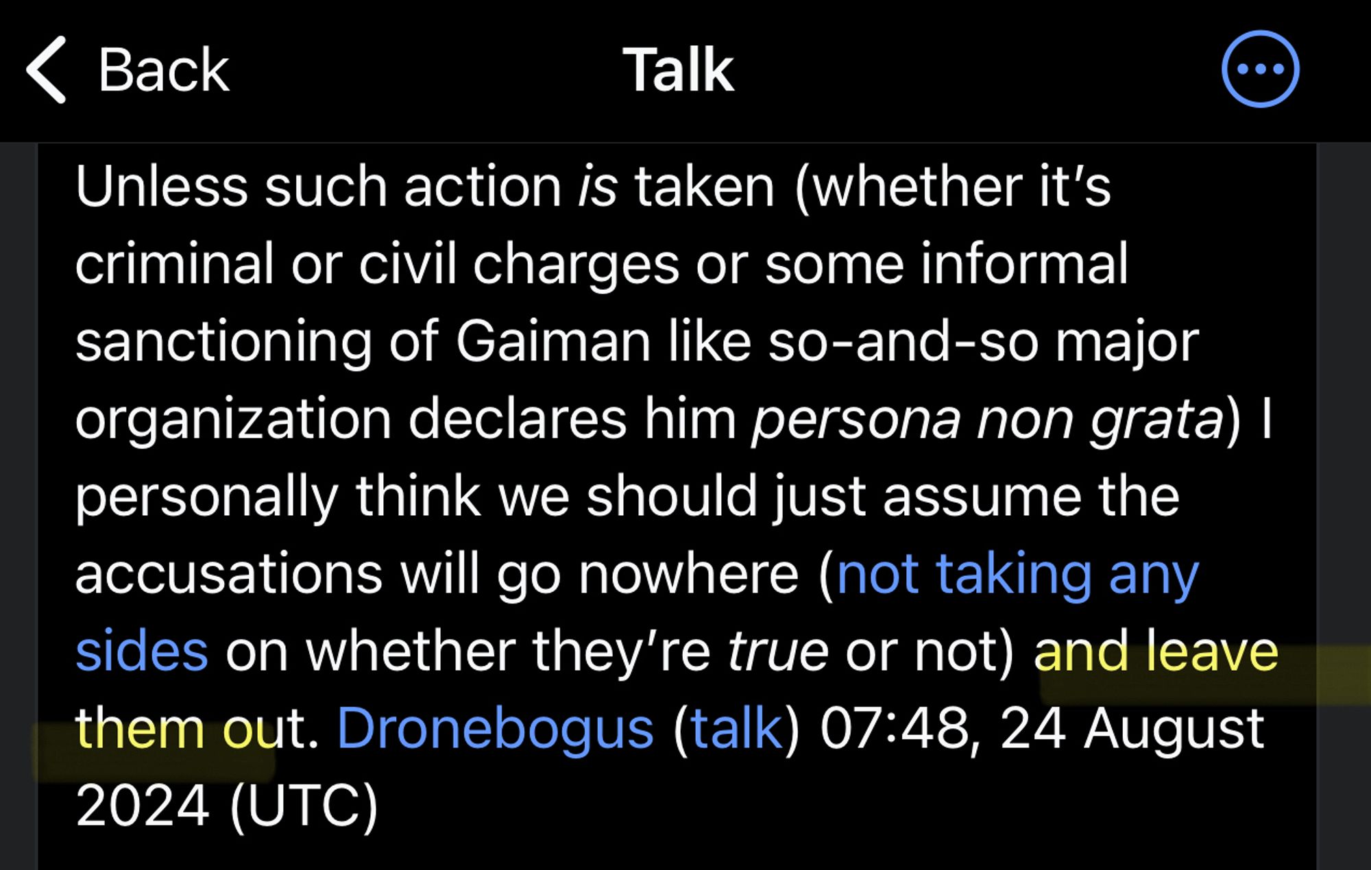 Screenshot:
Talk
Unless such action is taken (whether it's criminal or civil charges or some informal sanctioning of Gaiman like so-and-so major organization declares him persona non grata) | personally think we should just assume the accusations will go nowhere (not taking any sides on whether they're true or not) and [highlighted by me] leave them out.[end highlight] Dronebogus (talk) 07:48, 24 August
2024 (UTC)