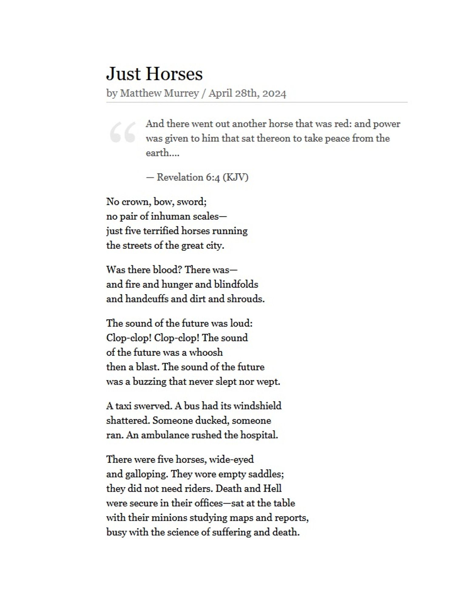 Just Horses
by Matthew Murrey / April 28th, 2024

    "And there went out another horse that was red: and power was given to him that sat thereon to take peace from the earth…."
    — Revelation 6:4 (KJV)

No crown, bow, sword;
no pair of inhuman scales—
just five terrified horses running
the streets of the great city.

Was there blood? There was—
and fire and hunger and blindfolds
and handcuffs and dirt and shrouds.

The sound of the future was loud:
Clop-clop! Clop-clop! The sound
of the future was a whoosh
then a blast. The sound of the future
was a buzzing that never slept nor wept.

A taxi swerved. A bus had its windshield
shattered. Someone ducked, someone
ran. An ambulance rushed the hospital.

There were five horses, wide-eyed
and galloping. They wore empty saddles;
they did not need riders. Death and Hell
were secure in their offices—sat at the table
with their minions studying maps and reports,
busy with the science of suffering and death.