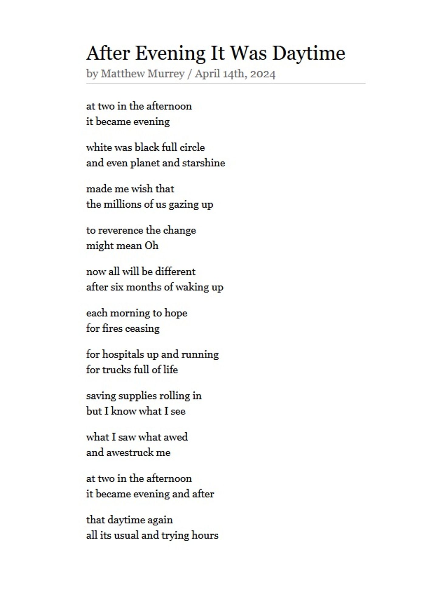 After Evening It Was Daytime 
by Matthew Murrey / April 14th, 2024

at two in the afternoon
it became evening

white was black full circle
and even planet and starshine

made me wish that
the millions of us gazing up

to reverence the change
might mean Oh

now all will be different
after six months of waking up

each morning to hope
for fires ceasing

for hospitals up and running
for trucks full of life

saving supplies rolling in
but I know what I see

what I saw what awed
and awestruck me

at two in the afternoon
it became evening and after

that daytime again
all its usual and trying hours