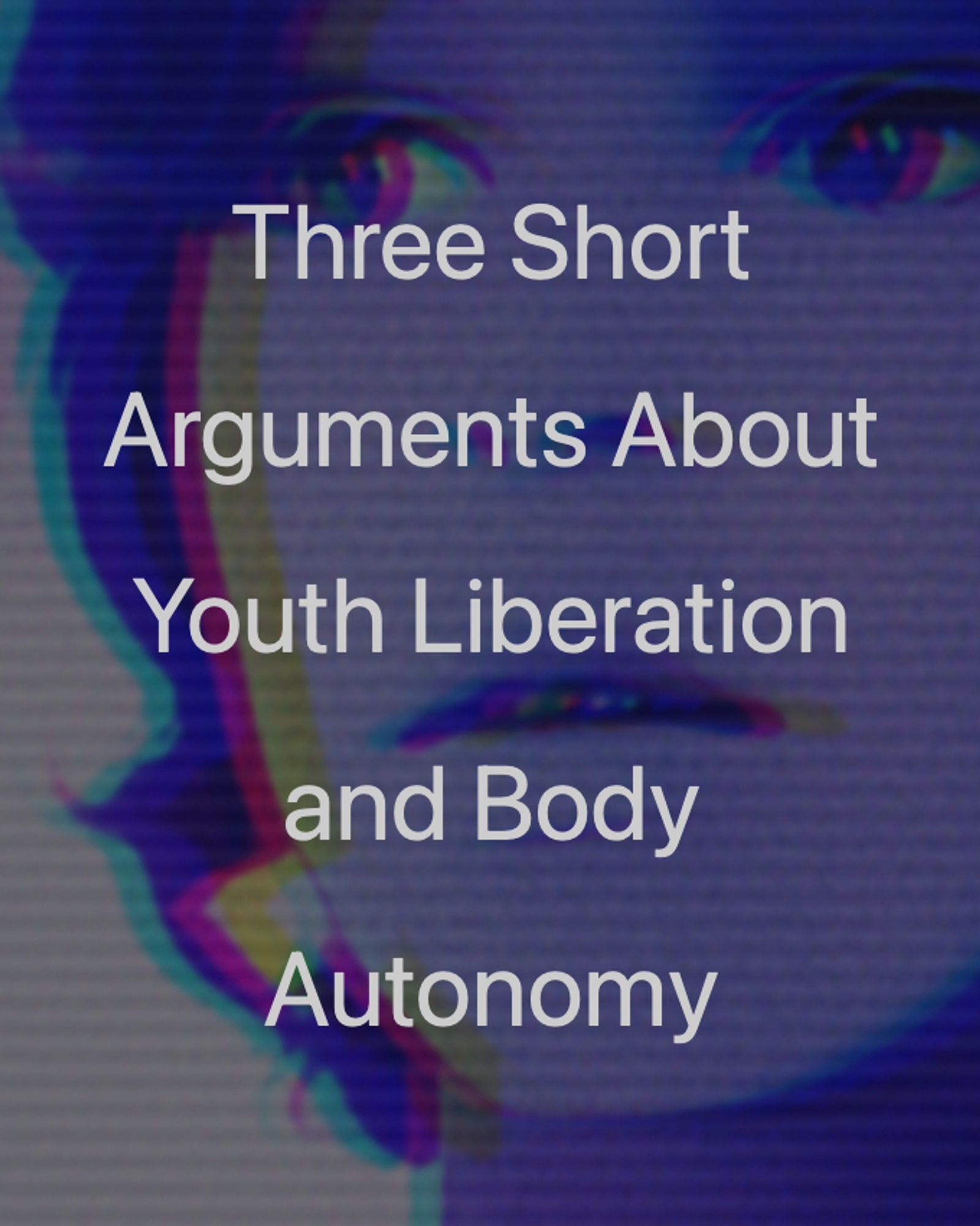 close-up image of a young person's face with a purple-blue filter, distorted through scanlines and RGB shift. Over the image are the words "Three Short Arguments About Youth Liberation and Body Autonomy"