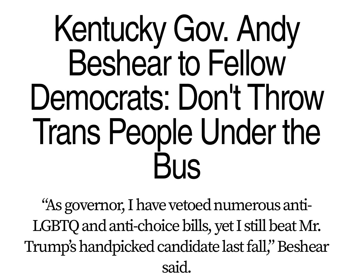 Kentucky Gov. Andy Beshear to Fellow Democrats: Don't Throw Trans People Under the Bus
"As governor, I have vetoed numerous anti-LGBTQ and anti-choice bills, yet I still beat Mr.
Trump's handpicked candidate last fall,' Beshear said.