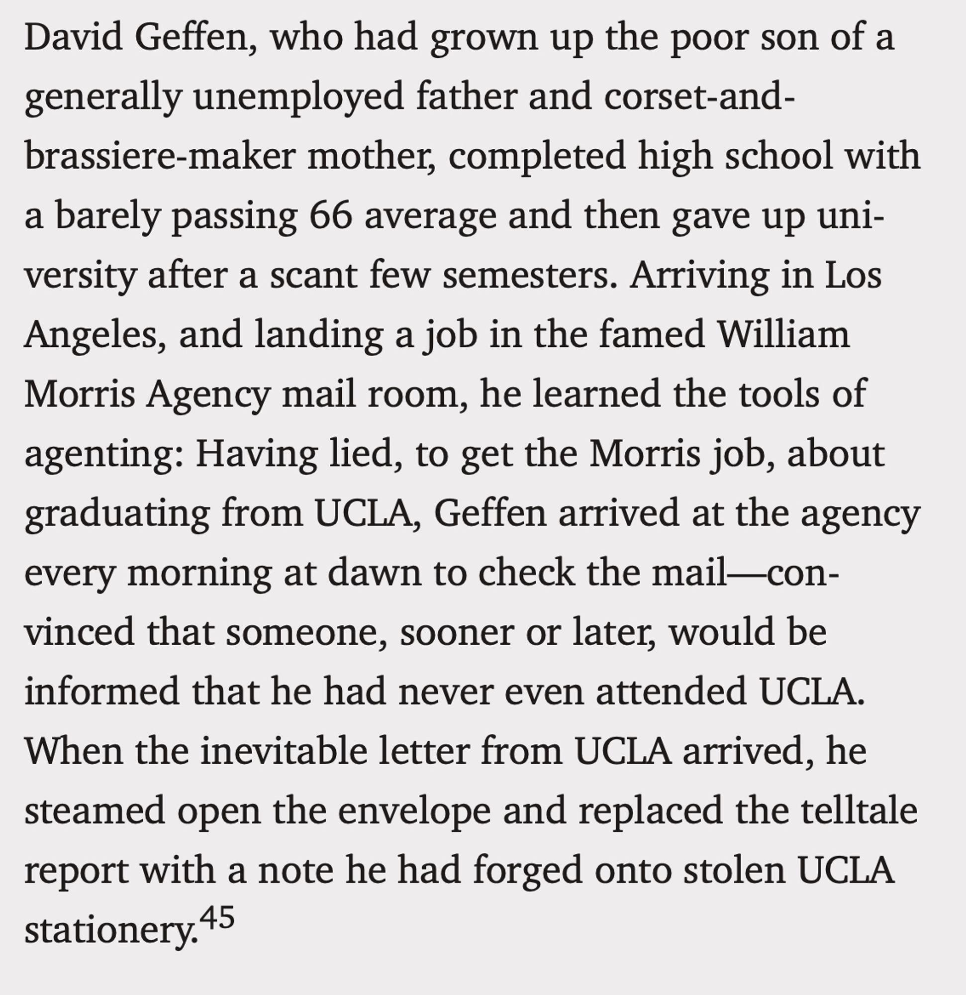 David Geffen, who had grown up the poor son of a generally unemployed father and corset-and- brassiere-maker mother, completed high school with a barely passing 66 average and then gave up uni- versity after a scant few semesters. Arriving in Los Angeles, and landing a job in the famed William Morris Agency mail room, he learned the tools of agenting: Having lied, to get the Morris job, about graduating from UCLA, Geffen arrived at the agency every morning at dawn to check the mail-con- vinced that someone, sooner or later, would be
informed that he had never even attended UCLA. When the