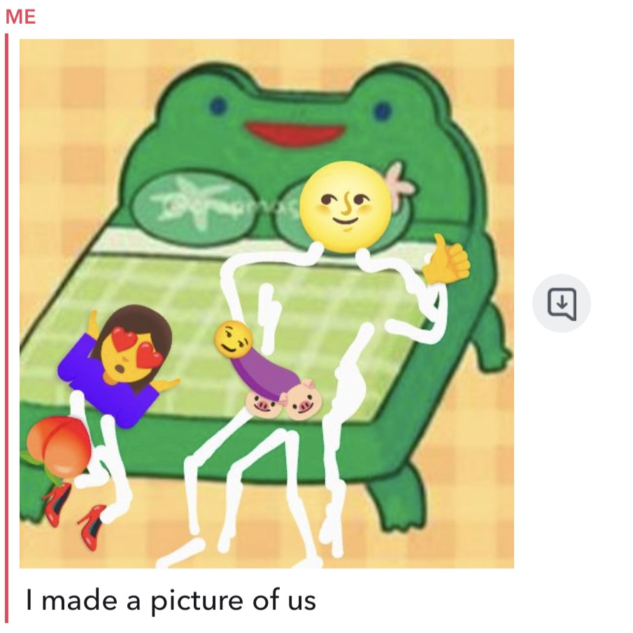 Screenshot of a Snapchat chat in which this user has sent an image and a message. The image has a background of the Froggy Bed, designed by Twitter user @crapmachine, based on the Animal Crossing Froggy Chair, with additional markup by this user depicting two crudely drawn figures, with some of their features represented by emoji. The first figure is kneeling or squatting near the foot of the Froggy Bed, with red love heart emoji for eyes, and a peach emoji for a rear, perched above two red high heels emoji. The second figure is reclining on the Froggy Bed, head resting on a lily pad pillow, giving a thumbs up with one hand, legs hanging off the foot of the Froggy Bed, slightly facing the first figure. The reclining figure seems pleased by the kneeling figure's favorable reaction to the reclining figure's genitals, represented by an eggplant emoji shaft, smirking face emoji head, and two pig head emoji testicles. Then, this user sent the message "I made a picture of us"