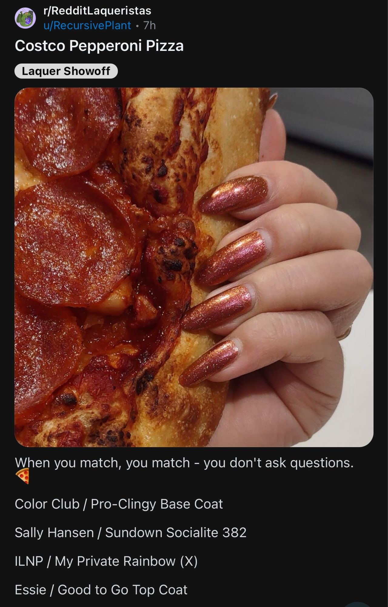 Reddit post on r/RedditLaqueristas by u/RecursivePlant

Image: a hand with long nails painted in a glittery brick red. The hand is holding a pepperoni pizza. 

Text:

Costco Pepperoni Pizza

When you match, you match - you don't ask questions. 🍕 

Color Club / Pro-Clingy Base Coat

Sally Hansen / Sundown Socialite 382

ILNP / My Private Rainbow (X)

Essie / Good to Go Top Coat