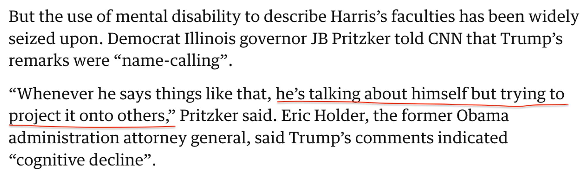 An excerpt from a Guardian article that reads:

But the use of mental disability to describe Harris’s faculties has been widely seized upon. Democrat Illinois governor JB Pritzker told CNN that Trump’s remarks were “name-calling”.

“Whenever he says things like that, he’s talking about himself but trying to project it onto others,” Pritzker said. Eric Holder, the former Obama administration attorney general, said Trump’s comments indicated “cognitive decline”.