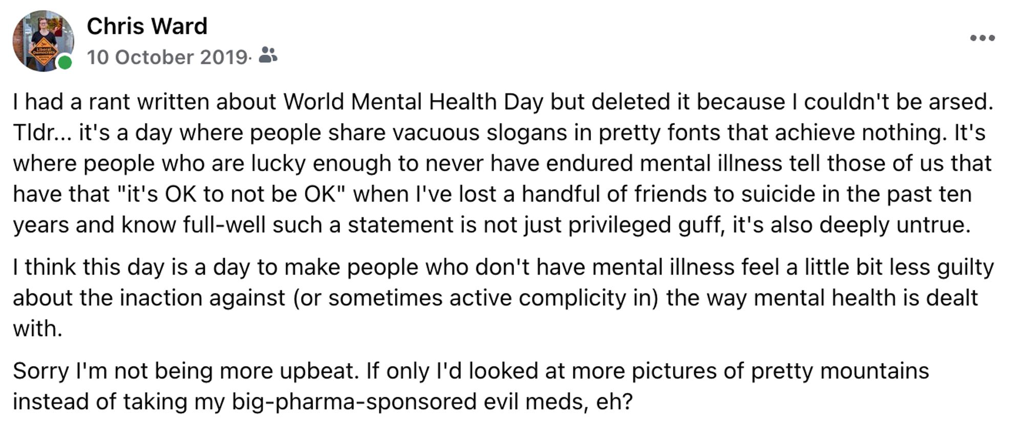 Facebook post by me from October 2019 that says:

I had a rant written about World Mental Health Day but deleted it because I couldn't be arsed. Tldr... it's a day where people share vacuous slogans in pretty fonts that achieve nothing. It's where people who are lucky enough to never have endured mental illness tell those of us that have that "it's OK to not be OK" when I've lost a handful of friends to suicide in the past ten years and know full-well such a statement is not just privileged guff, it's also deeply untrue.

I think this day is a day to make people who don't have mental illness feel a little bit less guilty about the inaction against (or sometimes active complicity in) the way mental health is dealt with.

Sorry I'm not being more upbeat. If only I'd looked at more pictures of pretty mountains instead of taking my big-pharma-sponsored evil meds, eh?